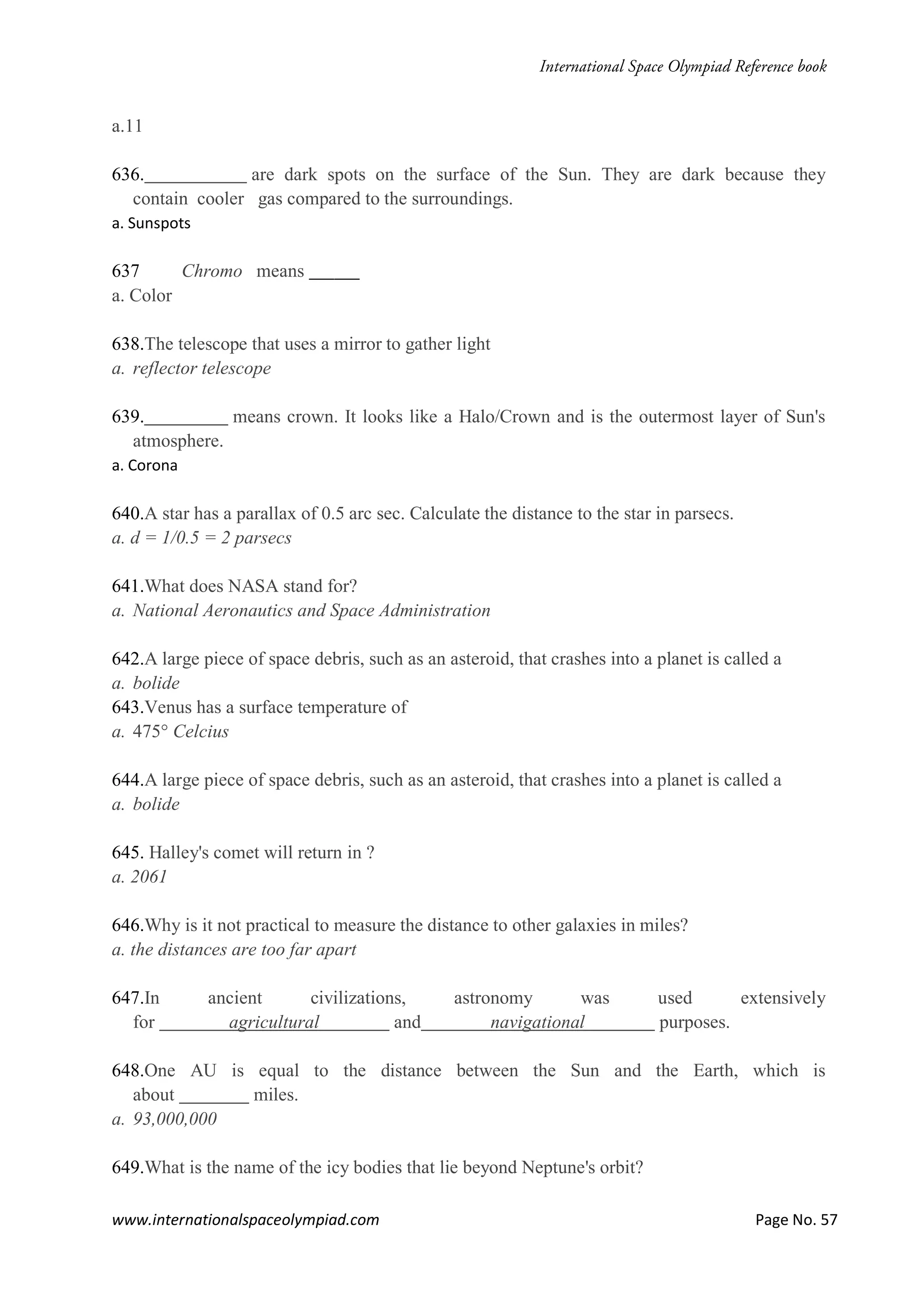 www.internationalspaceolympiad.com Page No. 57
a.11
636. are dark spots on the surface of the Sun. They are dark because they
contain cooler gas compared to the surroundings.
a. Sunspots
637 Chromo means ______
a. Color
638.The telescope that uses a mirror to gather light
a. reflector telescope
639. means crown. It looks like a Halo/Crown and is the outermost layer of Sun's
atmosphere.
a. Corona
640.A star has a parallax of 0.5 arc sec. Calculate the distance to the star in parsecs.
a. d = 1/0.5 = 2 parsecs
641.What does NASA stand for?
a. National Aeronautics and Space Administration
642.A large piece of space debris, such as an asteroid, that crashes into a planet is called a
a. bolide
643.Venus has a surface temperature of
a. 475° Celcius
644.A large piece of space debris, such as an asteroid, that crashes into a planet is called a
a. bolide
645. Halley's comet will return in ?
a. 2061
646.Why is it not practical to measure the distance to other galaxies in miles?
a. the distances are too far apart
647.In ancient civilizations, astronomy was used extensively
for agricultural and navigational purposes.
648.One AU is equal to the distance between the Sun and the Earth, which is
about miles.
a. 93,000,000
649.What is the name of the icy bodies that lie beyond Neptune's orbit?
 