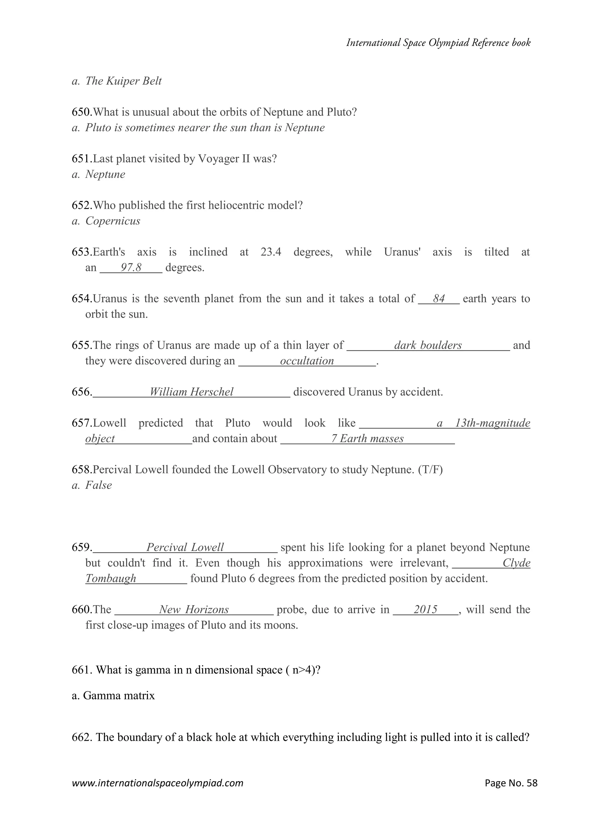 www.internationalspaceolympiad.com Page No. 58
a. The Kuiper Belt
650.What is unusual about the orbits of Neptune and Pluto?
a. Pluto is sometimes nearer the sun than is Neptune
651.Last planet visited by Voyager II was?
a. Neptune
652.Who published the first heliocentric model?
a. Copernicus
653.Earth's axis is inclined at 23.4 degrees, while Uranus' axis is tilted at
an 97.8 degrees.
654.Uranus is the seventh planet from the sun and it takes a total of 84 earth years to
orbit the sun.
655.The rings of Uranus are made up of a thin layer of dark boulders and
they were discovered during an occultation .
656. William Herschel discovered Uranus by accident.
657.Lowell predicted that Pluto would look like a 13th-magnitude
object and contain about 7 Earth masses
658.Percival Lowell founded the Lowell Observatory to study Neptune. (T/F)
a. False
659. Percival Lowell spent his life looking for a planet beyond Neptune
but couldn't find it. Even though his approximations were irrelevant, Clyde
Tombaugh found Pluto 6 degrees from the predicted position by accident.
660.The New Horizons probe, due to arrive in 2015 , will send the
first close-up images of Pluto and its moons.
661. What is gamma in n dimensional space ( n>4)?
a. Gamma matrix
662. The boundary of a black hole at which everything including light is pulled into it is called?
 