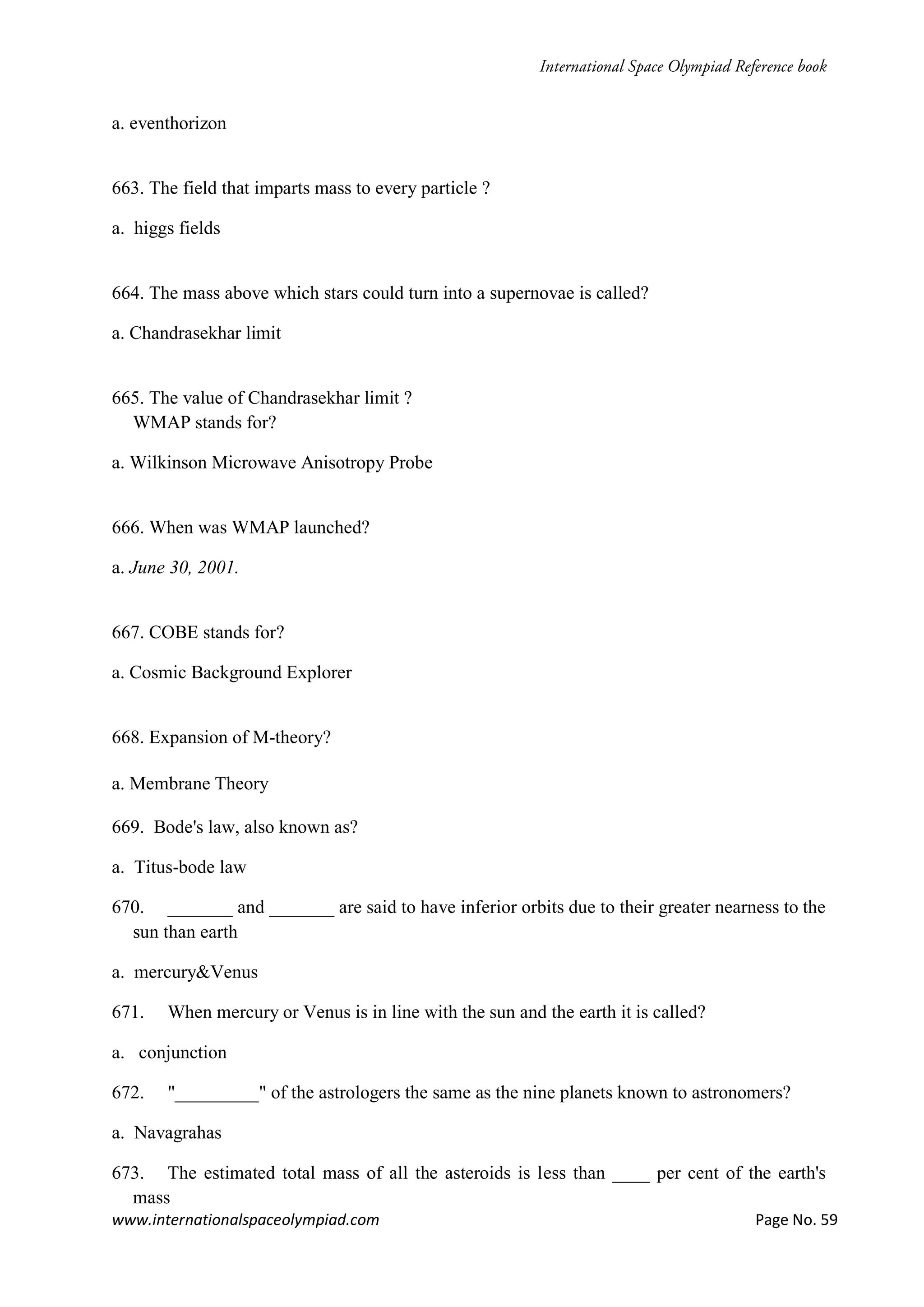 www.internationalspaceolympiad.com Page No. 59
a. eventhorizon
663. The field that imparts mass to every particle ?
a. higgs fields
664. The mass above which stars could turn into a supernovae is called?
a. Chandrasekhar limit
665. The value of Chandrasekhar limit ?
WMAP stands for?
a. Wilkinson Microwave Anisotropy Probe
666. When was WMAP launched?
a. June 30, 2001.
667. COBE stands for?
a. Cosmic Background Explorer
668. Expansion of M-theory?
a. Membrane Theory
669. Bode's law, also known as?
a. Titus-bode law
670. _______ and _______ are said to have inferior orbits due to their greater nearness to the
sun than earth
a. mercury&Venus
671. When mercury or Venus is in line with the sun and the earth it is called?
a. conjunction
672. "_________" of the astrologers the same as the nine planets known to astronomers?
a. Navagrahas
673. The estimated total mass of all the asteroids is less than ____ per cent of the earth's
mass
 