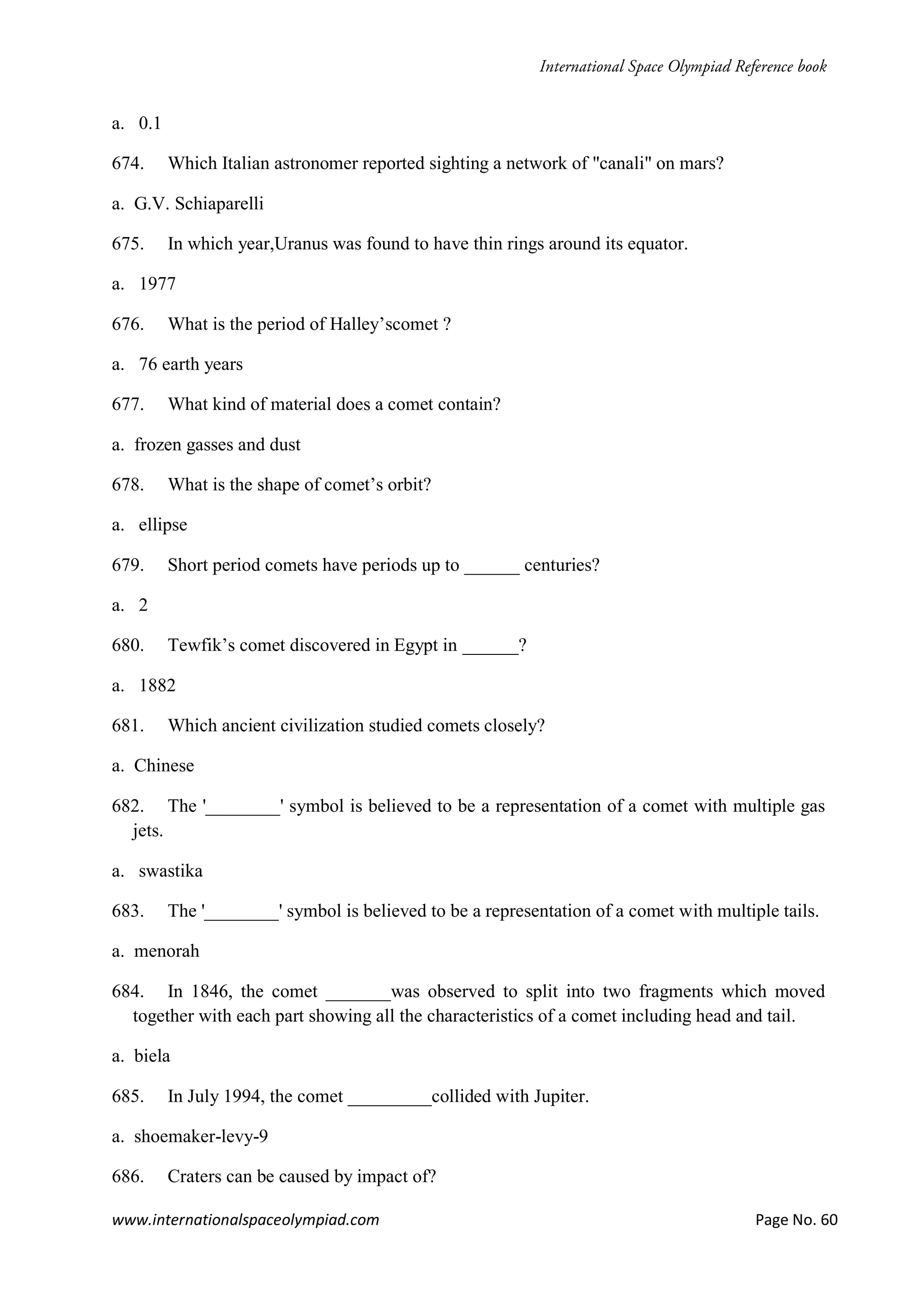 www.internationalspaceolympiad.com Page No. 60
a. 0.1
674. Which Italian astronomer reported sighting a network of "canali" on mars?
a. G.V. Schiaparelli
675. In which year,Uranus was found to have thin rings around its equator.
a. 1977
676. What is the period of Halley’scomet ?
a. 76 earth years
677. What kind of material does a comet contain?
a. frozen gasses and dust
678. What is the shape of comet’s orbit?
a. ellipse
679. Short period comets have periods up to ______ centuries?
a. 2
680. Tewfik’s comet discovered in Egypt in ______?
a. 1882
681. Which ancient civilization studied comets closely?
a. Chinese
682. The '________' symbol is believed to be a representation of a comet with multiple gas
jets.
a. swastika
683. The '________' symbol is believed to be a representation of a comet with multiple tails.
a. menorah
684. In 1846, the comet _______was observed to split into two fragments which moved
together with each part showing all the characteristics of a comet including head and tail.
a. biela
685. In July 1994, the comet _________collided with Jupiter.
a. shoemaker-levy-9
686. Craters can be caused by impact of?
 