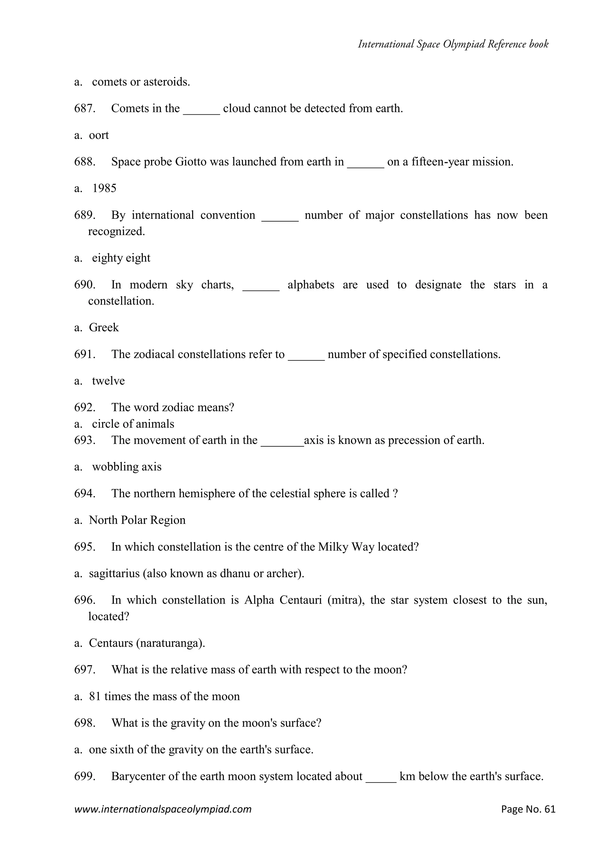www.internationalspaceolympiad.com Page No. 61
a. comets or asteroids.
687. Comets in the ______ cloud cannot be detected from earth.
a. oort
688. Space probe Giotto was launched from earth in ______ on a fifteen-year mission.
a. 1985
689. By international convention ______ number of major constellations has now been
recognized.
a. eighty eight
690. In modern sky charts, ______ alphabets are used to designate the stars in a
constellation.
a. Greek
691. The zodiacal constellations refer to ______ number of specified constellations.
a. twelve
692. The word zodiac means?
a. circle of animals
693. The movement of earth in the _______axis is known as precession of earth.
a. wobbling axis
694. The northern hemisphere of the celestial sphere is called ?
a. North Polar Region
695. In which constellation is the centre of the Milky Way located?
a. sagittarius (also known as dhanu or archer).
696. In which constellation is Alpha Centauri (mitra), the star system closest to the sun,
located?
a. Centaurs (naraturanga).
697. What is the relative mass of earth with respect to the moon?
a. 81 times the mass of the moon
698. What is the gravity on the moon's surface?
a. one sixth of the gravity on the earth's surface.
699. Barycenter of the earth moon system located about _____ km below the earth's surface.
 