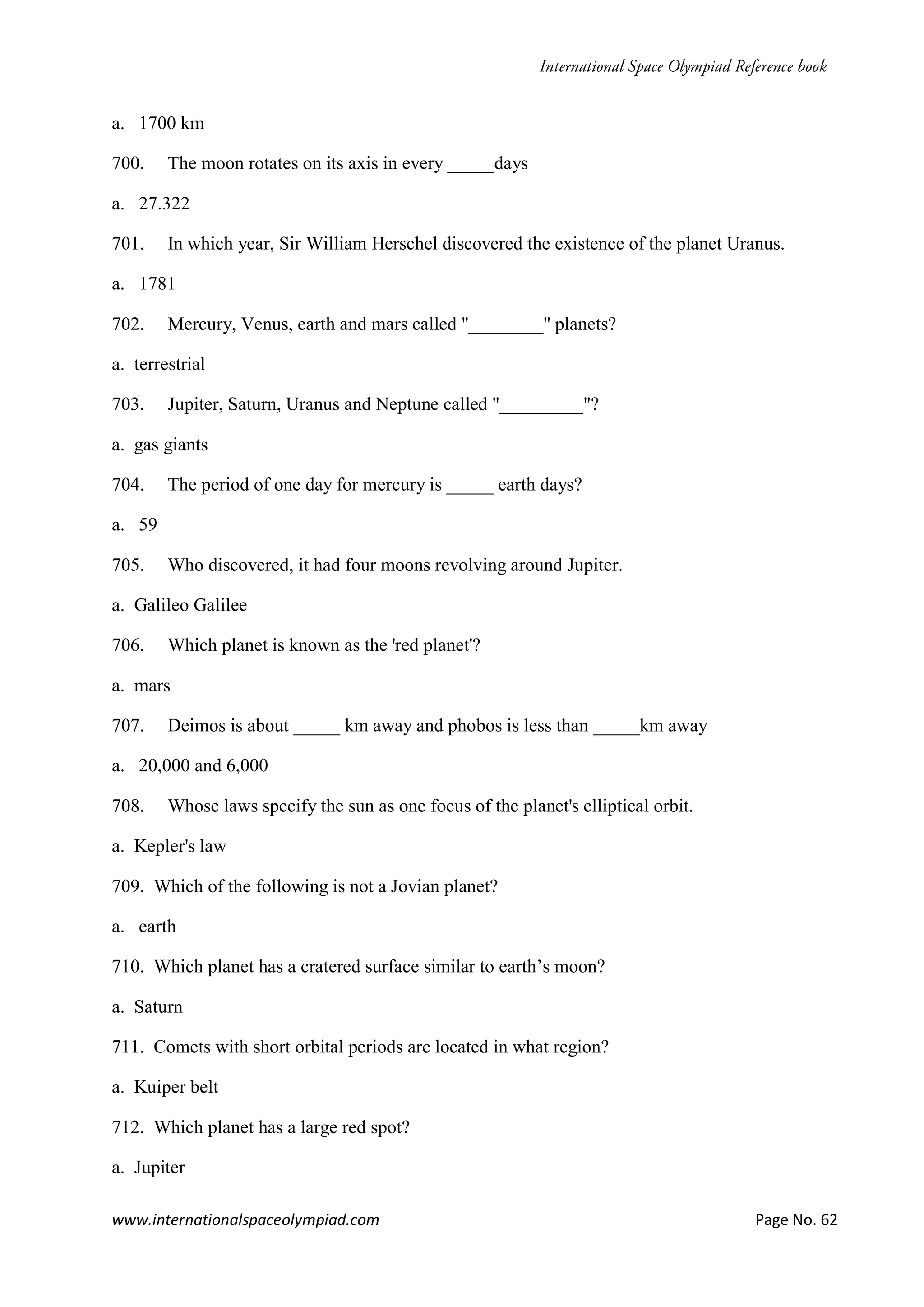 www.internationalspaceolympiad.com Page No. 62
a. 1700 km
700. The moon rotates on its axis in every _____days
a. 27.322
701. In which year, Sir William Herschel discovered the existence of the planet Uranus.
a. 1781
702. Mercury, Venus, earth and mars called "________" planets?
a. terrestrial
703. Jupiter, Saturn, Uranus and Neptune called "_________"?
a. gas giants
704. The period of one day for mercury is _____ earth days?
a. 59
705. Who discovered, it had four moons revolving around Jupiter.
a. Galileo Galilee
706. Which planet is known as the 'red planet'?
a. mars
707. Deimos is about _____ km away and phobos is less than _____km away
a. 20,000 and 6,000
708. Whose laws specify the sun as one focus of the planet's elliptical orbit.
a. Kepler's law
709. Which of the following is not a Jovian planet?
a. earth
710. Which planet has a cratered surface similar to earth’s moon?
a. Saturn
711. Comets with short orbital periods are located in what region?
a. Kuiper belt
712. Which planet has a large red spot?
a. Jupiter
 