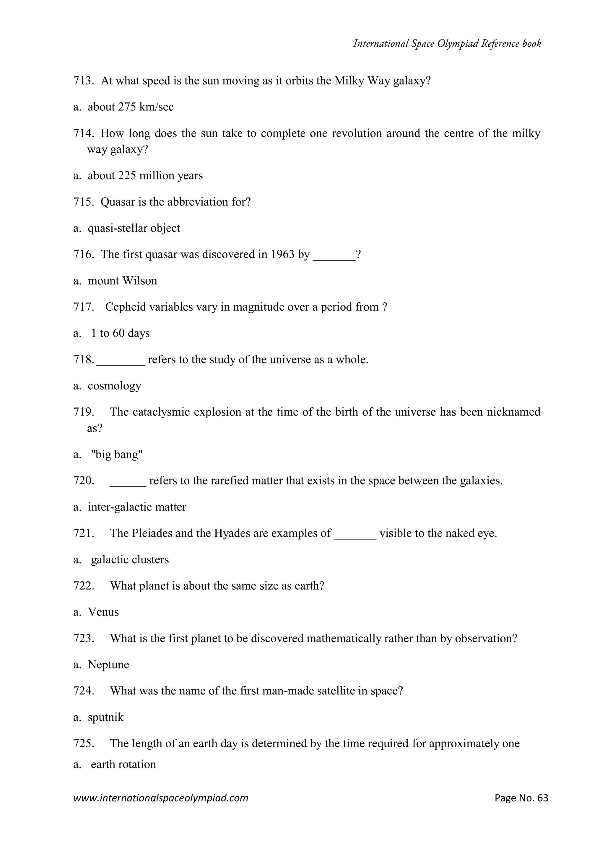 www.internationalspaceolympiad.com Page No. 63
713. At what speed is the sun moving as it orbits the Milky Way galaxy?
a. about 275 km/sec
714. How long does the sun take to complete one revolution around the centre of the milky
way galaxy?
a. about 225 million years
715. Quasar is the abbreviation for?
a. quasi-stellar object
716. The first quasar was discovered in 1963 by _______?
a. mount Wilson
717. Cepheid variables vary in magnitude over a period from ?
a. 1 to 60 days
718.________ refers to the study of the universe as a whole.
a. cosmology
719. The cataclysmic explosion at the time of the birth of the universe has been nicknamed
as?
a. "big bang"
720. ______ refers to the rarefied matter that exists in the space between the galaxies.
a. inter-galactic matter
721. The Pleiades and the Hyades are examples of _______ visible to the naked eye.
a. galactic clusters
722. What planet is about the same size as earth?
a. Venus
723. What is the first planet to be discovered mathematically rather than by observation?
a. Neptune
724. What was the name of the first man-made satellite in space?
a. sputnik
725. The length of an earth day is determined by the time required for approximately one
a. earth rotation
 