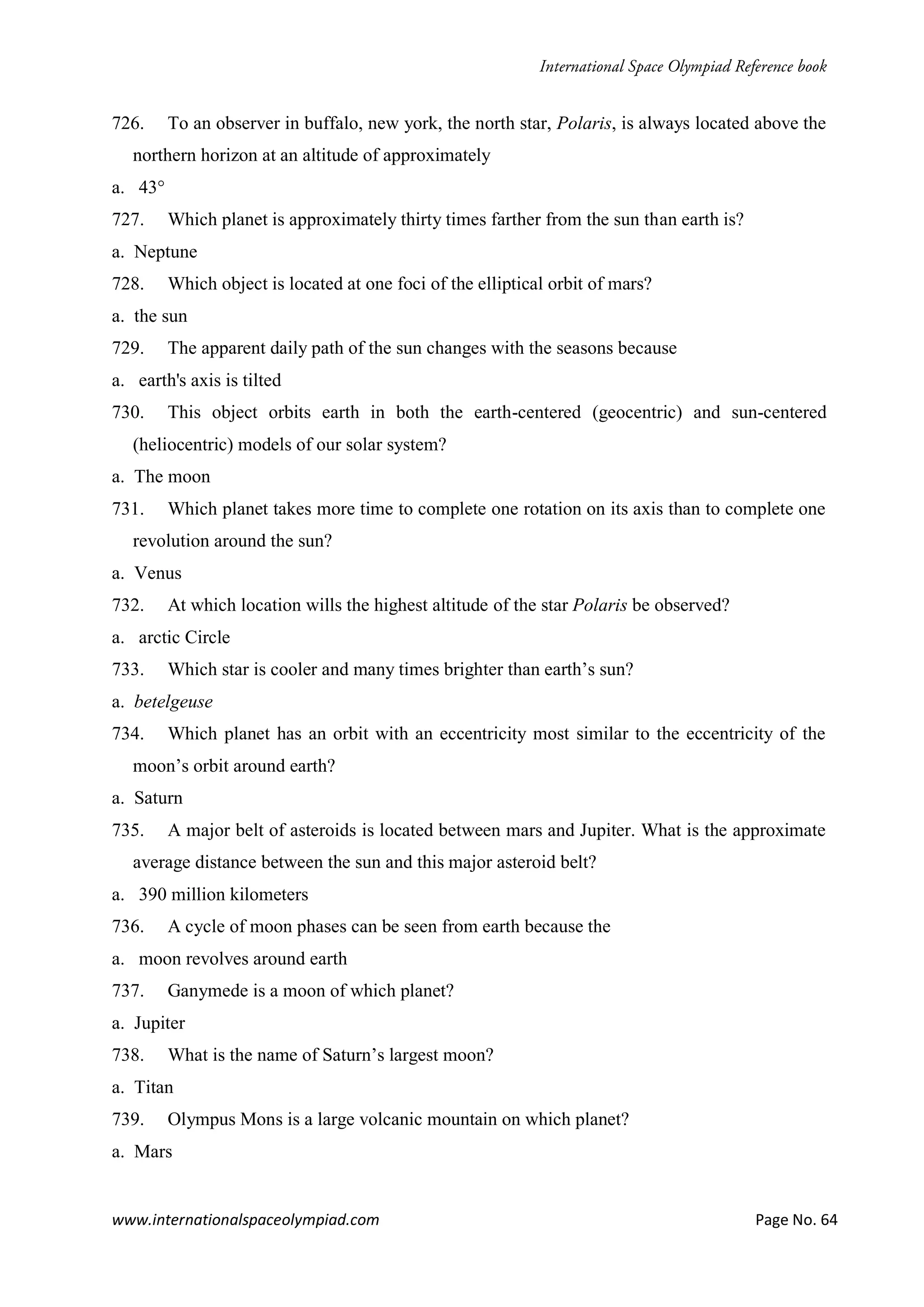 www.internationalspaceolympiad.com Page No. 64
726. To an observer in buffalo, new york, the north star, Polaris, is always located above the
northern horizon at an altitude of approximately
a. 43°
727. Which planet is approximately thirty times farther from the sun than earth is?
a. Neptune
728. Which object is located at one foci of the elliptical orbit of mars?
a. the sun
729. The apparent daily path of the sun changes with the seasons because
a. earth's axis is tilted
730. This object orbits earth in both the earth-centered (geocentric) and sun-centered
(heliocentric) models of our solar system?
a. The moon
731. Which planet takes more time to complete one rotation on its axis than to complete one
revolution around the sun?
a. Venus
732. At which location wills the highest altitude of the star Polaris be observed?
a. arctic Circle
733. Which star is cooler and many times brighter than earth’s sun?
a. betelgeuse
734. Which planet has an orbit with an eccentricity most similar to the eccentricity of the
moon’s orbit around earth?
a. Saturn
735. A major belt of asteroids is located between mars and Jupiter. What is the approximate
average distance between the sun and this major asteroid belt?
a. 390 million kilometers
736. A cycle of moon phases can be seen from earth because the
a. moon revolves around earth
737. Ganymede is a moon of which planet?
a. Jupiter
738. What is the name of Saturn’s largest moon?
a. Titan
739. Olympus Mons is a large volcanic mountain on which planet?
a. Mars
 
