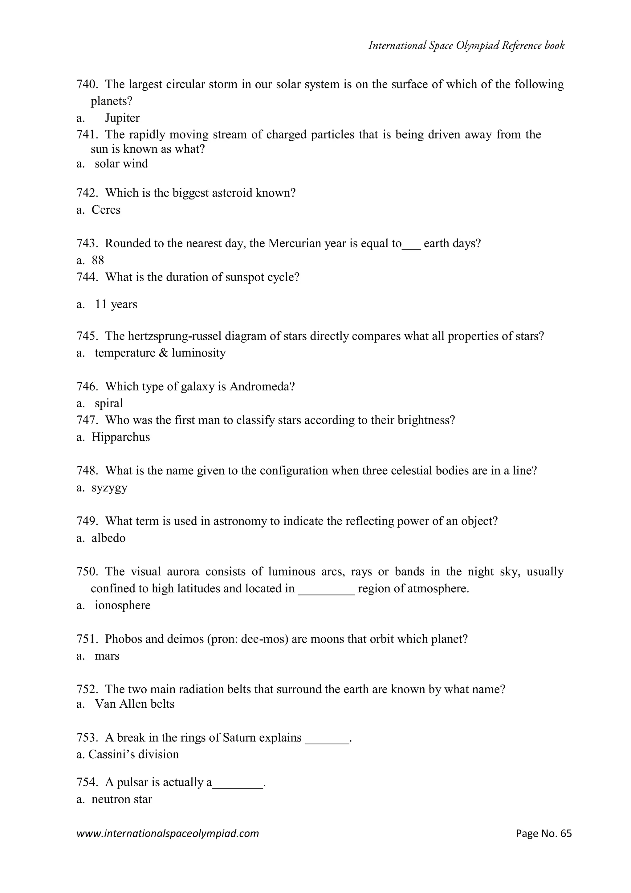 www.internationalspaceolympiad.com Page No. 65
740. The largest circular storm in our solar system is on the surface of which of the following
planets?
a. Jupiter
741. The rapidly moving stream of charged particles that is being driven away from the
sun is known as what?
a. solar wind
742. Which is the biggest asteroid known?
a. Ceres
743. Rounded to the nearest day, the Mercurian year is equal to___ earth days?
a. 88
744. What is the duration of sunspot cycle?
a. 11 years
745. The hertzsprung-russel diagram of stars directly compares what all properties of stars?
a. temperature & luminosity
746. Which type of galaxy is Andromeda?
a. spiral
747. Who was the first man to classify stars according to their brightness?
a. Hipparchus
748. What is the name given to the configuration when three celestial bodies are in a line?
a. syzygy
749. What term is used in astronomy to indicate the reflecting power of an object?
a. albedo
750. The visual aurora consists of luminous arcs, rays or bands in the night sky, usually
confined to high latitudes and located in _________ region of atmosphere.
a. ionosphere
751. Phobos and deimos (pron: dee-mos) are moons that orbit which planet?
a. mars
752. The two main radiation belts that surround the earth are known by what name?
a. Van Allen belts
753. A break in the rings of Saturn explains _______.
a. Cassini’s division
754. A pulsar is actually a________.
a. neutron star
 