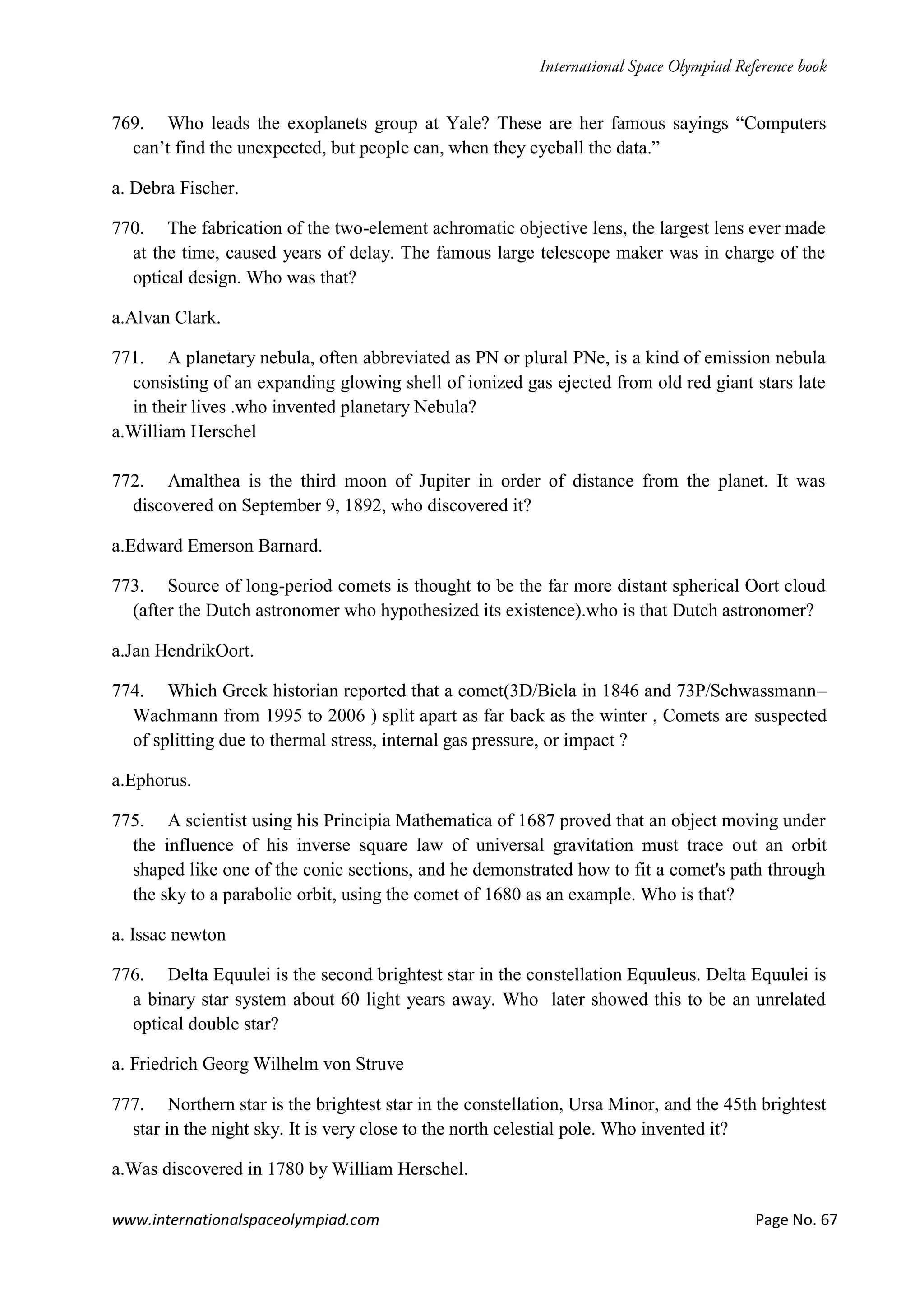 www.internationalspaceolympiad.com Page No. 67
769. Who leads the exoplanets group at Yale? These are her famous sayings “Computers
can’t find the unexpected, but people can, when they eyeball the data.”
a. Debra Fischer.
770. The fabrication of the two-element achromatic objective lens, the largest lens ever made
at the time, caused years of delay. The famous large telescope maker was in charge of the
optical design. Who was that?
a.Alvan Clark.
771. A planetary nebula, often abbreviated as PN or plural PNe, is a kind of emission nebula
consisting of an expanding glowing shell of ionized gas ejected from old red giant stars late
in their lives .who invented planetary Nebula?
a.William Herschel
772. Amalthea is the third moon of Jupiter in order of distance from the planet. It was
discovered on September 9, 1892, who discovered it?
a.Edward Emerson Barnard.
773. Source of long-period comets is thought to be the far more distant spherical Oort cloud
(after the Dutch astronomer who hypothesized its existence).who is that Dutch astronomer?
a.Jan HendrikOort.
774. Which Greek historian reported that a comet(3D/Biela in 1846 and 73P/Schwassmann–
Wachmann from 1995 to 2006 ) split apart as far back as the winter , Comets are suspected
of splitting due to thermal stress, internal gas pressure, or impact ?
a.Ephorus.
775. A scientist using his Principia Mathematica of 1687 proved that an object moving under
the influence of his inverse square law of universal gravitation must trace out an orbit
shaped like one of the conic sections, and he demonstrated how to fit a comet's path through
the sky to a parabolic orbit, using the comet of 1680 as an example. Who is that?
a. Issac newton
776. Delta Equulei is the second brightest star in the constellation Equuleus. Delta Equulei is
a binary star system about 60 light years away. Who later showed this to be an unrelated
optical double star?
a. Friedrich Georg Wilhelm von Struve
777. Northern star is the brightest star in the constellation, Ursa Minor, and the 45th brightest
star in the night sky. It is very close to the north celestial pole. Who invented it?
a.Was discovered in 1780 by William Herschel.
 