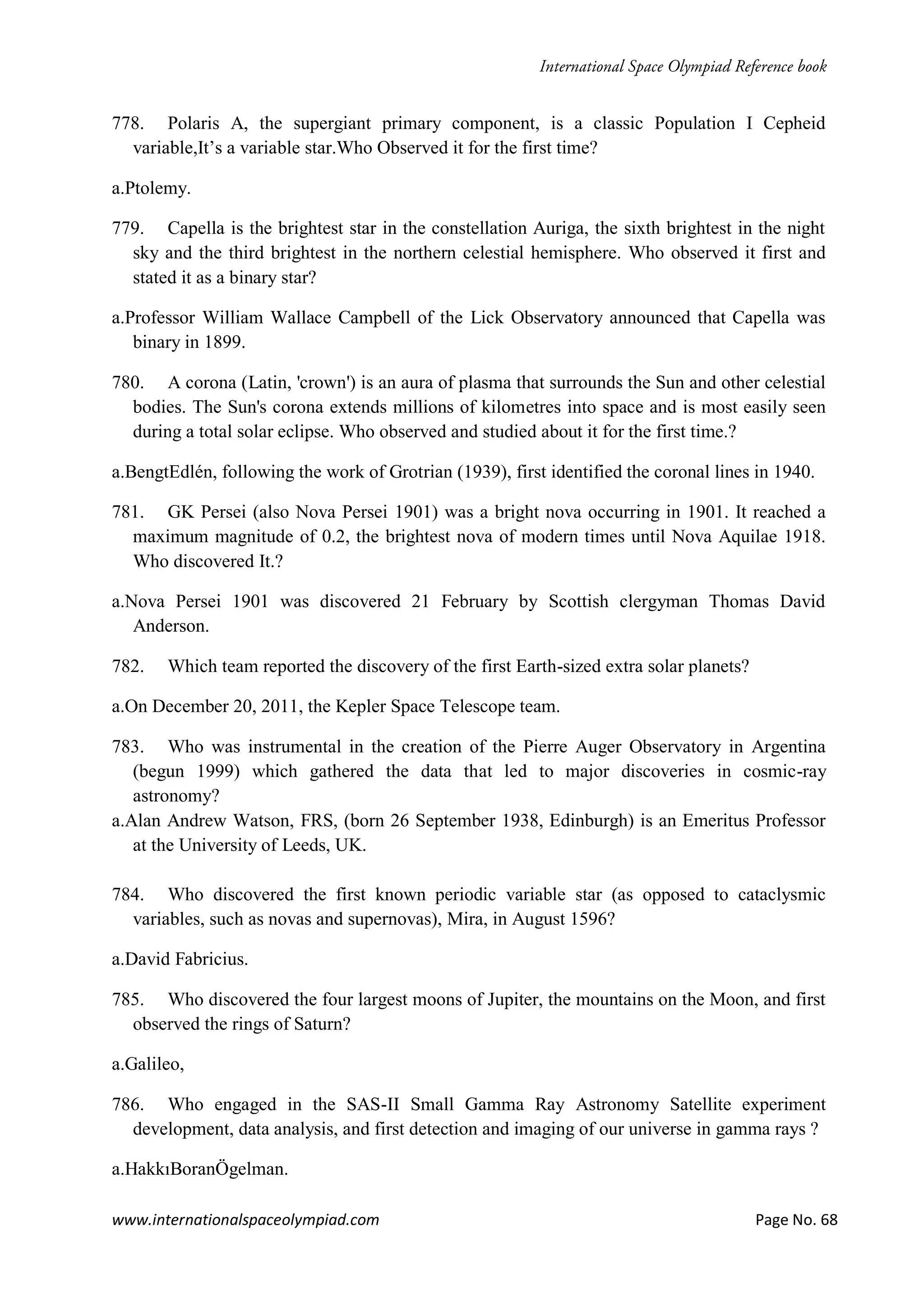 www.internationalspaceolympiad.com Page No. 68
778. Polaris A, the supergiant primary component, is a classic Population I Cepheid
variable,It’s a variable star.Who Observed it for the first time?
a.Ptolemy.
779. Capella is the brightest star in the constellation Auriga, the sixth brightest in the night
sky and the third brightest in the northern celestial hemisphere. Who observed it first and
stated it as a binary star?
a.Professor William Wallace Campbell of the Lick Observatory announced that Capella was
binary in 1899.
780. A corona (Latin, 'crown') is an aura of plasma that surrounds the Sun and other celestial
bodies. The Sun's corona extends millions of kilometres into space and is most easily seen
during a total solar eclipse. Who observed and studied about it for the first time.?
a.BengtEdlén, following the work of Grotrian (1939), first identified the coronal lines in 1940.
781. GK Persei (also Nova Persei 1901) was a bright nova occurring in 1901. It reached a
maximum magnitude of 0.2, the brightest nova of modern times until Nova Aquilae 1918.
Who discovered It.?
a.Nova Persei 1901 was discovered 21 February by Scottish clergyman Thomas David
Anderson.
782. Which team reported the discovery of the first Earth-sized extra solar planets?
a.On December 20, 2011, the Kepler Space Telescope team.
783. Who was instrumental in the creation of the Pierre Auger Observatory in Argentina
(begun 1999) which gathered the data that led to major discoveries in cosmic-ray
astronomy?
a.Alan Andrew Watson, FRS, (born 26 September 1938, Edinburgh) is an Emeritus Professor
at the University of Leeds, UK.
784. Who discovered the first known periodic variable star (as opposed to cataclysmic
variables, such as novas and supernovas), Mira, in August 1596?
a.David Fabricius.
785. Who discovered the four largest moons of Jupiter, the mountains on the Moon, and first
observed the rings of Saturn?
a.Galileo,
786. Who engaged in the SAS-II Small Gamma Ray Astronomy Satellite experiment
development, data analysis, and first detection and imaging of our universe in gamma rays ?
a.HakkıBoranÖgelman.
 