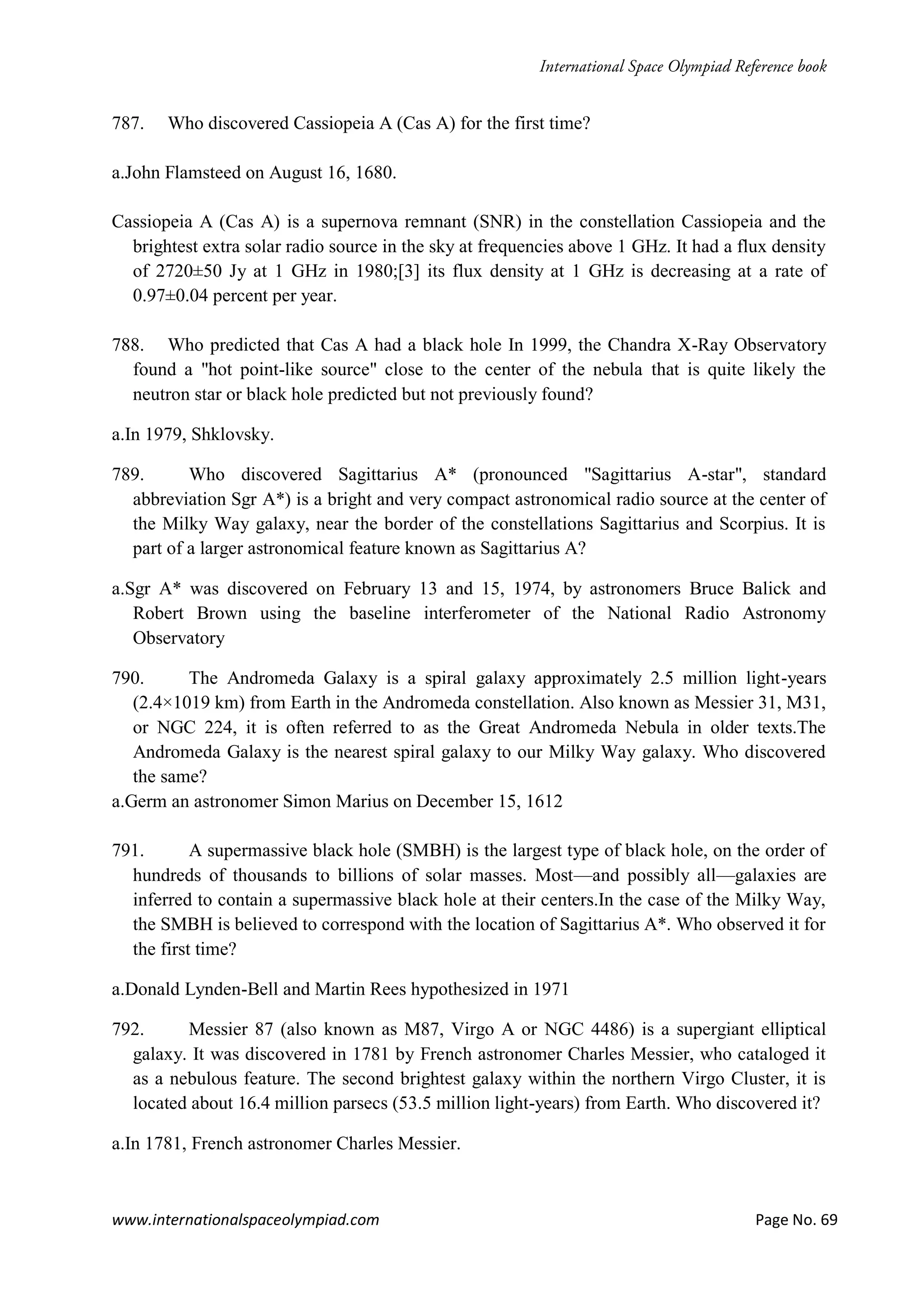 www.internationalspaceolympiad.com Page No. 69
787. Who discovered Cassiopeia A (Cas A) for the first time?
a.John Flamsteed on August 16, 1680.
Cassiopeia A (Cas A) is a supernova remnant (SNR) in the constellation Cassiopeia and the
brightest extra solar radio source in the sky at frequencies above 1 GHz. It had a flux density
of 2720±50 Jy at 1 GHz in 1980;[3] its flux density at 1 GHz is decreasing at a rate of
0.97±0.04 percent per year.
788. Who predicted that Cas A had a black hole In 1999, the Chandra X-Ray Observatory
found a "hot point-like source" close to the center of the nebula that is quite likely the
neutron star or black hole predicted but not previously found?
a.In 1979, Shklovsky.
789. Who discovered Sagittarius A* (pronounced "Sagittarius A-star", standard
abbreviation Sgr A*) is a bright and very compact astronomical radio source at the center of
the Milky Way galaxy, near the border of the constellations Sagittarius and Scorpius. It is
part of a larger astronomical feature known as Sagittarius A?
a.Sgr A* was discovered on February 13 and 15, 1974, by astronomers Bruce Balick and
Robert Brown using the baseline interferometer of the National Radio Astronomy
Observatory
790. The Andromeda Galaxy is a spiral galaxy approximately 2.5 million light-years
(2.4×1019 km) from Earth in the Andromeda constellation. Also known as Messier 31, M31,
or NGC 224, it is often referred to as the Great Andromeda Nebula in older texts.The
Andromeda Galaxy is the nearest spiral galaxy to our Milky Way galaxy. Who discovered
the same?
a.Germ an astronomer Simon Marius on December 15, 1612
791. A supermassive black hole (SMBH) is the largest type of black hole, on the order of
hundreds of thousands to billions of solar masses. Most—and possibly all—galaxies are
inferred to contain a supermassive black hole at their centers.In the case of the Milky Way,
the SMBH is believed to correspond with the location of Sagittarius A*. Who observed it for
the first time?
a.Donald Lynden-Bell and Martin Rees hypothesized in 1971
792. Messier 87 (also known as M87, Virgo A or NGC 4486) is a supergiant elliptical
galaxy. It was discovered in 1781 by French astronomer Charles Messier, who cataloged it
as a nebulous feature. The second brightest galaxy within the northern Virgo Cluster, it is
located about 16.4 million parsecs (53.5 million light-years) from Earth. Who discovered it?
a.In 1781, French astronomer Charles Messier.
 