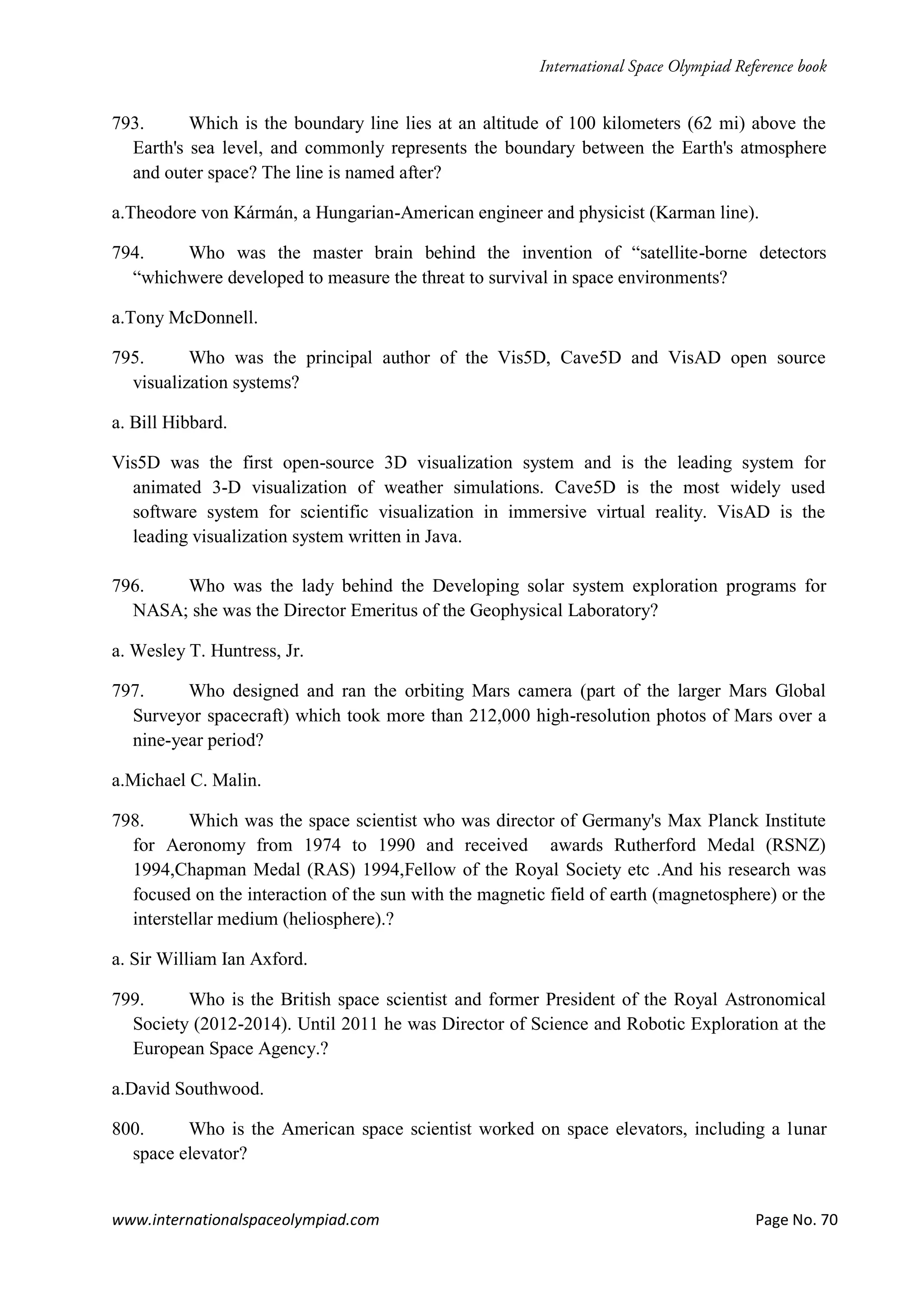 www.internationalspaceolympiad.com Page No. 70
793. Which is the boundary line lies at an altitude of 100 kilometers (62 mi) above the
Earth's sea level, and commonly represents the boundary between the Earth's atmosphere
and outer space? The line is named after?
a.Theodore von Kármán, a Hungarian-American engineer and physicist (Karman line).
794. Who was the master brain behind the invention of “satellite-borne detectors
“whichwere developed to measure the threat to survival in space environments?
a.Tony McDonnell.
795. Who was the principal author of the Vis5D, Cave5D and VisAD open source
visualization systems?
a. Bill Hibbard.
Vis5D was the first open-source 3D visualization system and is the leading system for
animated 3-D visualization of weather simulations. Cave5D is the most widely used
software system for scientific visualization in immersive virtual reality. VisAD is the
leading visualization system written in Java.
796. Who was the lady behind the Developing solar system exploration programs for
NASA; she was the Director Emeritus of the Geophysical Laboratory?
a. Wesley T. Huntress, Jr.
797. Who designed and ran the orbiting Mars camera (part of the larger Mars Global
Surveyor spacecraft) which took more than 212,000 high-resolution photos of Mars over a
nine-year period?
a.Michael C. Malin.
798. Which was the space scientist who was director of Germany's Max Planck Institute
for Aeronomy from 1974 to 1990 and received awards Rutherford Medal (RSNZ)
1994,Chapman Medal (RAS) 1994,Fellow of the Royal Society etc .And his research was
focused on the interaction of the sun with the magnetic field of earth (magnetosphere) or the
interstellar medium (heliosphere).?
a. Sir William Ian Axford.
799. Who is the British space scientist and former President of the Royal Astronomical
Society (2012-2014). Until 2011 he was Director of Science and Robotic Exploration at the
European Space Agency.?
a.David Southwood.
800. Who is the American space scientist worked on space elevators, including a lunar
space elevator?
 