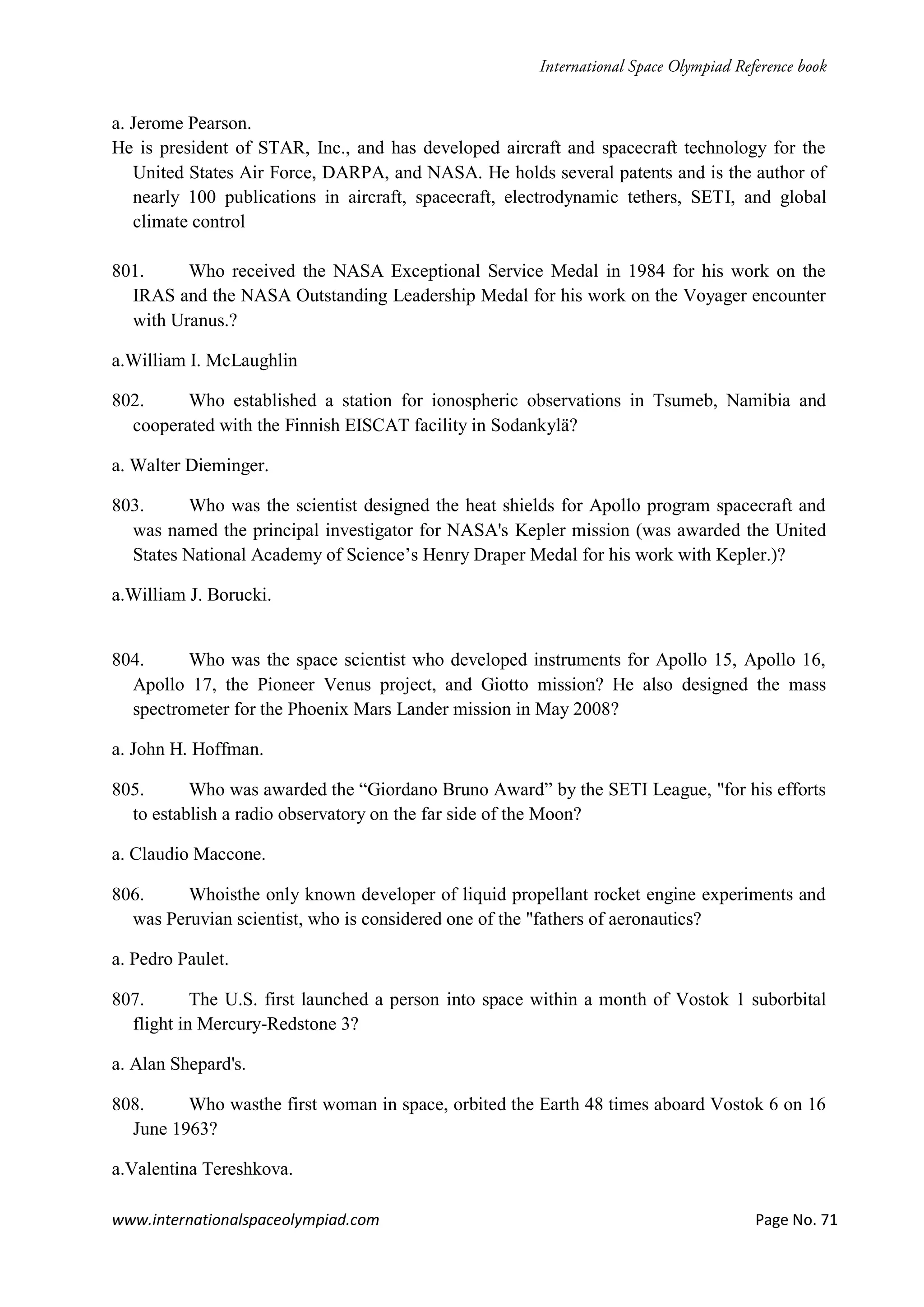 www.internationalspaceolympiad.com Page No. 71
a. Jerome Pearson.
He is president of STAR, Inc., and has developed aircraft and spacecraft technology for the
United States Air Force, DARPA, and NASA. He holds several patents and is the author of
nearly 100 publications in aircraft, spacecraft, electrodynamic tethers, SETI, and global
climate control
801. Who received the NASA Exceptional Service Medal in 1984 for his work on the
IRAS and the NASA Outstanding Leadership Medal for his work on the Voyager encounter
with Uranus.?
a.William I. McLaughlin
802. Who established a station for ionospheric observations in Tsumeb, Namibia and
cooperated with the Finnish EISCAT facility in Sodankylä?
a. Walter Dieminger.
803. Who was the scientist designed the heat shields for Apollo program spacecraft and
was named the principal investigator for NASA's Kepler mission (was awarded the United
States National Academy of Science’s Henry Draper Medal for his work with Kepler.)?
a.William J. Borucki.
804. Who was the space scientist who developed instruments for Apollo 15, Apollo 16,
Apollo 17, the Pioneer Venus project, and Giotto mission? He also designed the mass
spectrometer for the Phoenix Mars Lander mission in May 2008?
a. John H. Hoffman.
805. Who was awarded the “Giordano Bruno Award” by the SETI League, "for his efforts
to establish a radio observatory on the far side of the Moon?
a. Claudio Maccone.
806. Whoisthe only known developer of liquid propellant rocket engine experiments and
was Peruvian scientist, who is considered one of the "fathers of aeronautics?
a. Pedro Paulet.
807. The U.S. first launched a person into space within a month of Vostok 1 suborbital
flight in Mercury-Redstone 3?
a. Alan Shepard's.
808. Who wasthe first woman in space, orbited the Earth 48 times aboard Vostok 6 on 16
June 1963?
a.Valentina Tereshkova.
 