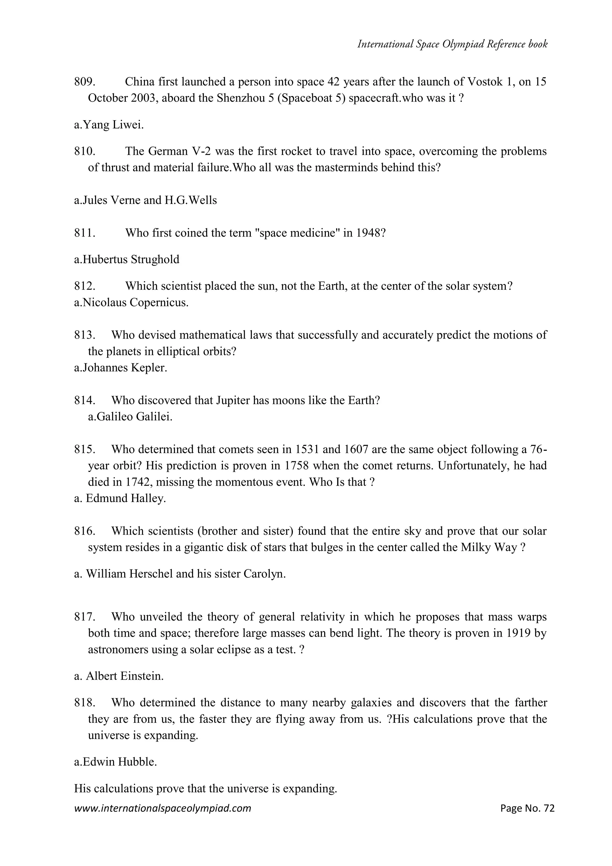 www.internationalspaceolympiad.com Page No. 72
809. China first launched a person into space 42 years after the launch of Vostok 1, on 15
October 2003, aboard the Shenzhou 5 (Spaceboat 5) spacecraft.who was it ?
a.Yang Liwei.
810. The German V-2 was the first rocket to travel into space, overcoming the problems
of thrust and material failure.Who all was the masterminds behind this?
a.Jules Verne and H.G.Wells
811. Who first coined the term "space medicine" in 1948?
a.Hubertus Strughold
812. Which scientist placed the sun, not the Earth, at the center of the solar system?
a.Nicolaus Copernicus.
813. Who devised mathematical laws that successfully and accurately predict the motions of
the planets in elliptical orbits?
a.Johannes Kepler.
814. Who discovered that Jupiter has moons like the Earth?
a.Galileo Galilei.
815. Who determined that comets seen in 1531 and 1607 are the same object following a 76-
year orbit? His prediction is proven in 1758 when the comet returns. Unfortunately, he had
died in 1742, missing the momentous event. Who Is that ?
a. Edmund Halley.
816. Which scientists (brother and sister) found that the entire sky and prove that our solar
system resides in a gigantic disk of stars that bulges in the center called the Milky Way ?
a. William Herschel and his sister Carolyn.
817. Who unveiled the theory of general relativity in which he proposes that mass warps
both time and space; therefore large masses can bend light. The theory is proven in 1919 by
astronomers using a solar eclipse as a test. ?
a. Albert Einstein.
818. Who determined the distance to many nearby galaxies and discovers that the farther
they are from us, the faster they are flying away from us. ?His calculations prove that the
universe is expanding.
a.Edwin Hubble.
His calculations prove that the universe is expanding.
 