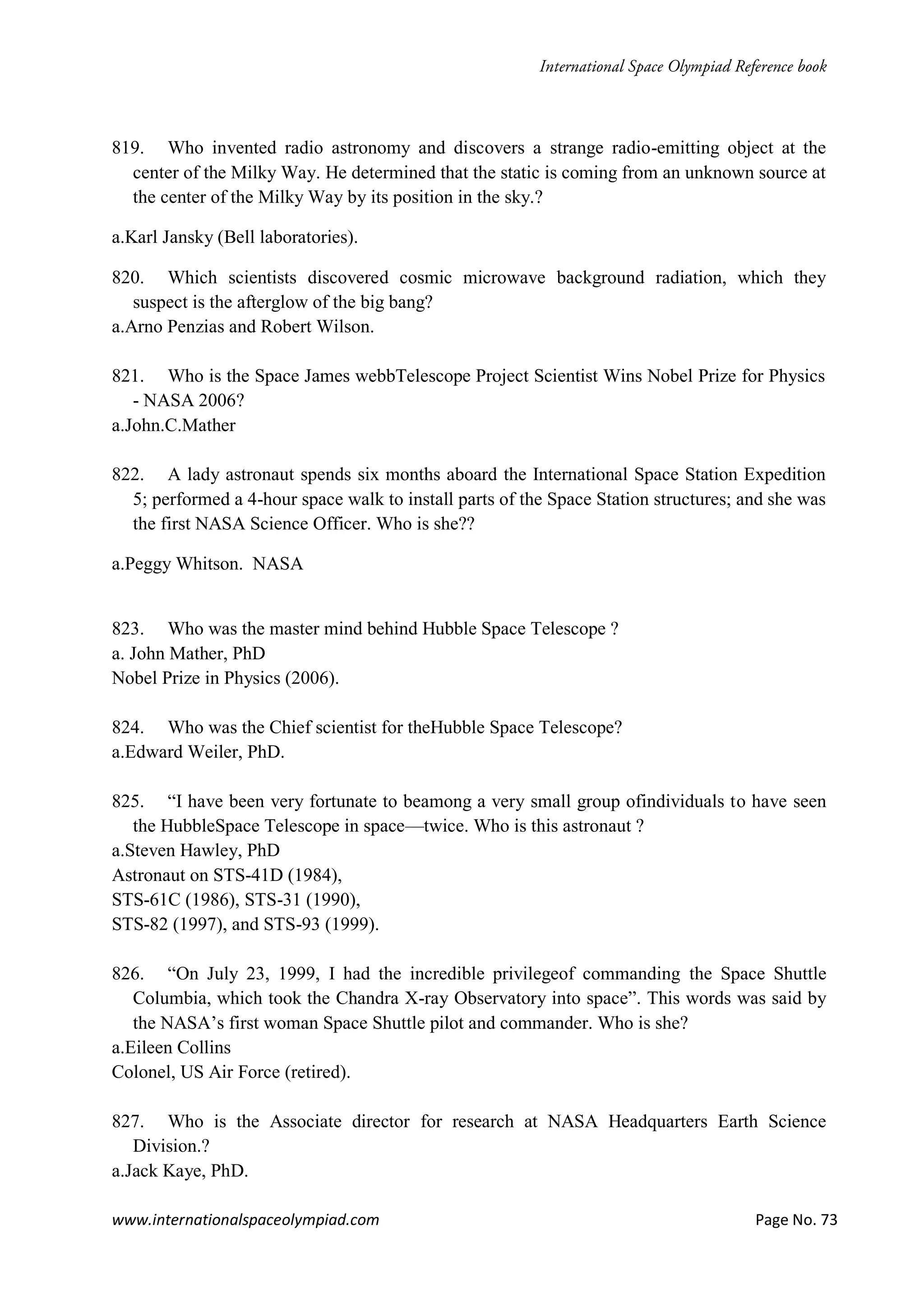 www.internationalspaceolympiad.com Page No. 73
819. Who invented radio astronomy and discovers a strange radio-emitting object at the
center of the Milky Way. He determined that the static is coming from an unknown source at
the center of the Milky Way by its position in the sky.?
a.Karl Jansky (Bell laboratories).
820. Which scientists discovered cosmic microwave background radiation, which they
suspect is the afterglow of the big bang?
a.Arno Penzias and Robert Wilson.
821. Who is the Space James webbTelescope Project Scientist Wins Nobel Prize for Physics
- NASA 2006?
a.John.C.Mather
822. A lady astronaut spends six months aboard the International Space Station Expedition
5; performed a 4-hour space walk to install parts of the Space Station structures; and she was
the first NASA Science Officer. Who is she??
a.Peggy Whitson. NASA
823. Who was the master mind behind Hubble Space Telescope ?
a. John Mather, PhD
Nobel Prize in Physics (2006).
824. Who was the Chief scientist for theHubble Space Telescope?
a.Edward Weiler, PhD.
825. “I have been very fortunate to beamong a very small group ofindividuals to have seen
the HubbleSpace Telescope in space—twice. Who is this astronaut ?
a.Steven Hawley, PhD
Astronaut on STS-41D (1984),
STS-61C (1986), STS-31 (1990),
STS-82 (1997), and STS-93 (1999).
826. “On July 23, 1999, I had the incredible privilegeof commanding the Space Shuttle
Columbia, which took the Chandra X-ray Observatory into space”. This words was said by
the NASA’s first woman Space Shuttle pilot and commander. Who is she?
a.Eileen Collins
Colonel, US Air Force (retired).
827. Who is the Associate director for research at NASA Headquarters Earth Science
Division.?
a.Jack Kaye, PhD.
 