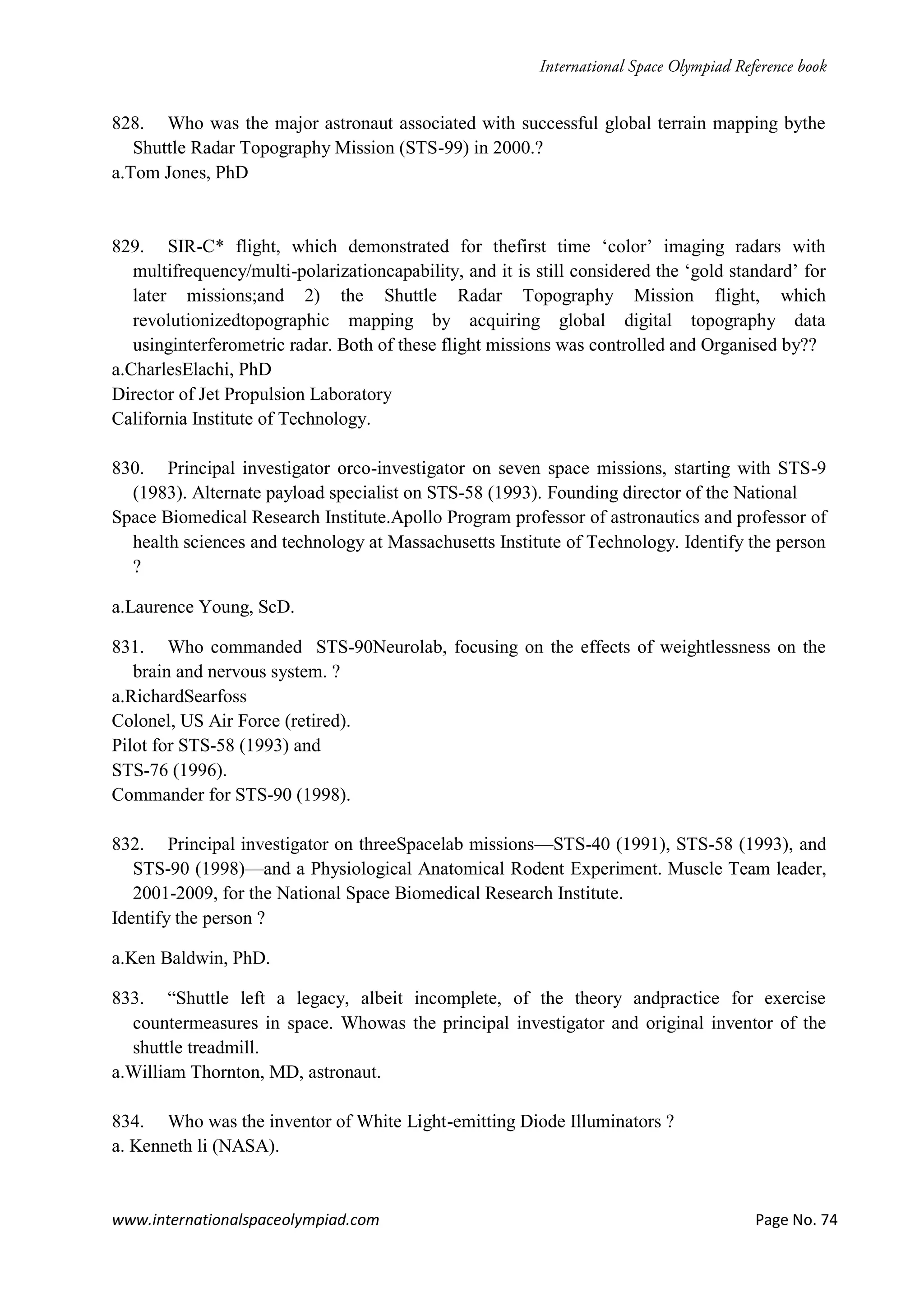 www.internationalspaceolympiad.com Page No. 74
828. Who was the major astronaut associated with successful global terrain mapping bythe
Shuttle Radar Topography Mission (STS-99) in 2000.?
a.Tom Jones, PhD
829. SIR-C* flight, which demonstrated for thefirst time ‘color’ imaging radars with
multifrequency/multi-polarizationcapability, and it is still considered the ‘gold standard’ for
later missions;and 2) the Shuttle Radar Topography Mission flight, which
revolutionizedtopographic mapping by acquiring global digital topography data
usinginterferometric radar. Both of these flight missions was controlled and Organised by??
a.CharlesElachi, PhD
Director of Jet Propulsion Laboratory
California Institute of Technology.
830. Principal investigator orco-investigator on seven space missions, starting with STS-9
(1983). Alternate payload specialist on STS-58 (1993). Founding director of the National
Space Biomedical Research Institute.Apollo Program professor of astronautics and professor of
health sciences and technology at Massachusetts Institute of Technology. Identify the person
?
a.Laurence Young, ScD.
831. Who commanded STS-90Neurolab, focusing on the effects of weightlessness on the
brain and nervous system. ?
a.RichardSearfoss
Colonel, US Air Force (retired).
Pilot for STS-58 (1993) and
STS-76 (1996).
Commander for STS-90 (1998).
832. Principal investigator on threeSpacelab missions—STS-40 (1991), STS-58 (1993), and
STS-90 (1998)—and a Physiological Anatomical Rodent Experiment. Muscle Team leader,
2001-2009, for the National Space Biomedical Research Institute.
Identify the person ?
a.Ken Baldwin, PhD.
833. “Shuttle left a legacy, albeit incomplete, of the theory andpractice for exercise
countermeasures in space. Whowas the principal investigator and original inventor of the
shuttle treadmill.
a.William Thornton, MD, astronaut.
834. Who was the inventor of White Light-emitting Diode Illuminators ?
a. Kenneth li (NASA).
 