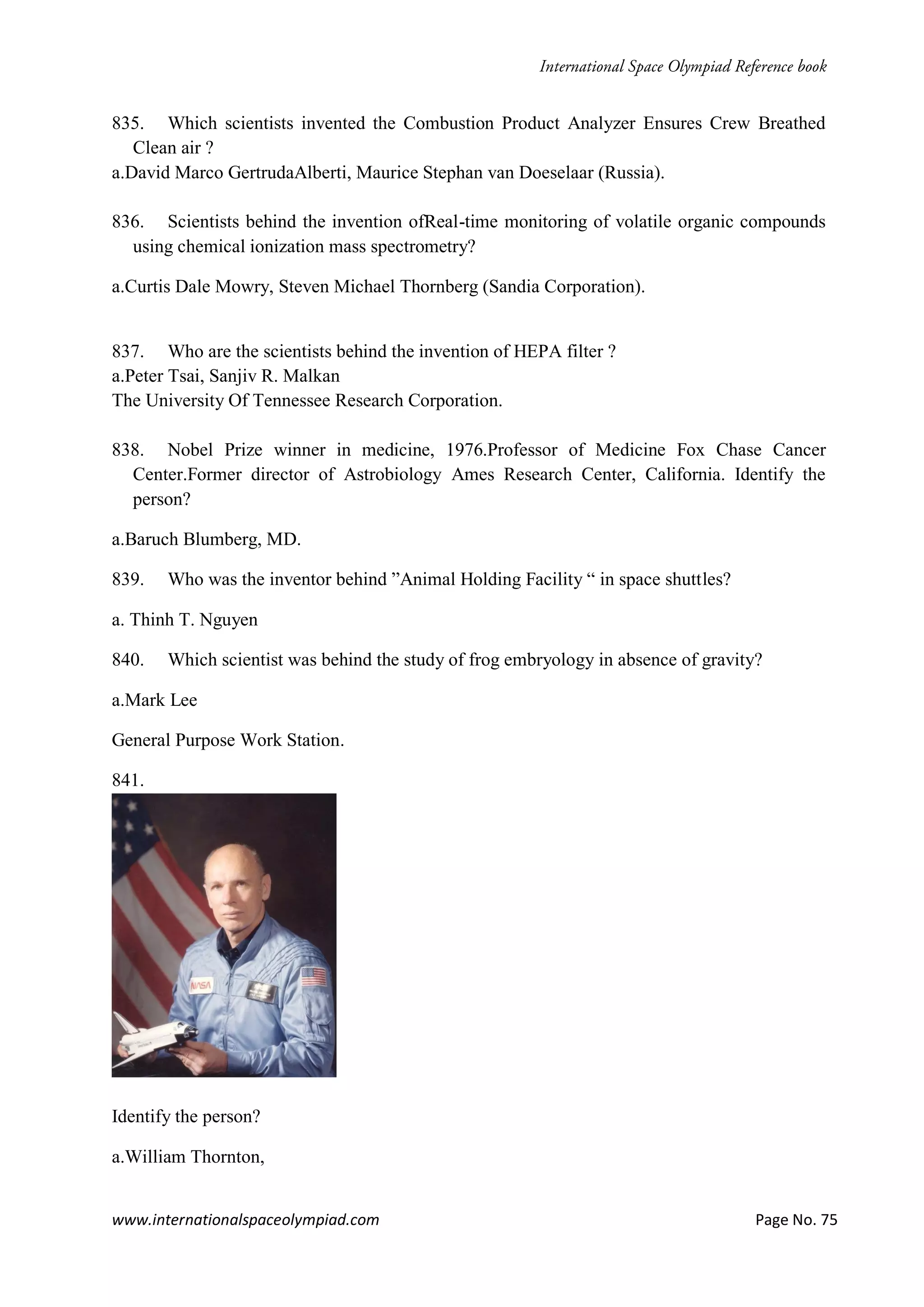 www.internationalspaceolympiad.com Page No. 75
835. Which scientists invented the Combustion Product Analyzer Ensures Crew Breathed
Clean air ?
a.David Marco GertrudaAlberti, Maurice Stephan van Doeselaar (Russia).
836. Scientists behind the invention ofReal-time monitoring of volatile organic compounds
using chemical ionization mass spectrometry?
a.Curtis Dale Mowry, Steven Michael Thornberg (Sandia Corporation).
837. Who are the scientists behind the invention of HEPA filter ?
a.Peter Tsai, Sanjiv R. Malkan
The University Of Tennessee Research Corporation.
838. Nobel Prize winner in medicine, 1976.Professor of Medicine Fox Chase Cancer
Center.Former director of Astrobiology Ames Research Center, California. Identify the
person?
a.Baruch Blumberg, MD.
839. Who was the inventor behind ”Animal Holding Facility “ in space shuttles?
a. Thinh T. Nguyen
840. Which scientist was behind the study of frog embryology in absence of gravity?
a.Mark Lee
General Purpose Work Station.
841.
Identify the person?
a.William Thornton,
 
