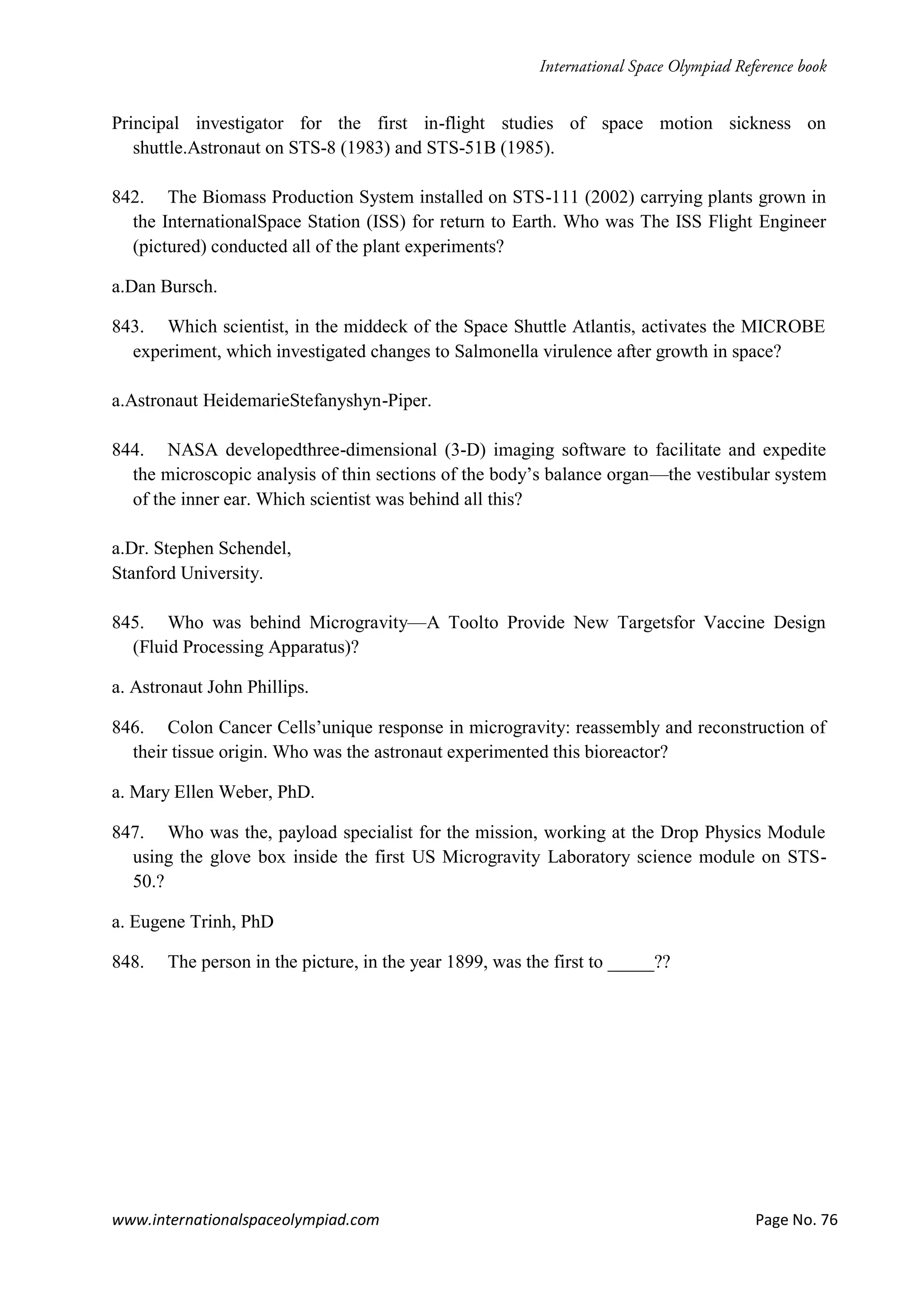 www.internationalspaceolympiad.com Page No. 76
Principal investigator for the first in-flight studies of space motion sickness on
shuttle.Astronaut on STS-8 (1983) and STS-51B (1985).
842. The Biomass Production System installed on STS-111 (2002) carrying plants grown in
the InternationalSpace Station (ISS) for return to Earth. Who was The ISS Flight Engineer
(pictured) conducted all of the plant experiments?
a.Dan Bursch.
843. Which scientist, in the middeck of the Space Shuttle Atlantis, activates the MICROBE
experiment, which investigated changes to Salmonella virulence after growth in space?
a.Astronaut HeidemarieStefanyshyn-Piper.
844. NASA developedthree-dimensional (3-D) imaging software to facilitate and expedite
the microscopic analysis of thin sections of the body’s balance organ—the vestibular system
of the inner ear. Which scientist was behind all this?
a.Dr. Stephen Schendel,
Stanford University.
845. Who was behind Microgravity—A Toolto Provide New Targetsfor Vaccine Design
(Fluid Processing Apparatus)?
a. Astronaut John Phillips.
846. Colon Cancer Cells’unique response in microgravity: reassembly and reconstruction of
their tissue origin. Who was the astronaut experimented this bioreactor?
a. Mary Ellen Weber, PhD.
847. Who was the, payload specialist for the mission, working at the Drop Physics Module
using the glove box inside the first US Microgravity Laboratory science module on STS-
50.?
a. Eugene Trinh, PhD
848. The person in the picture, in the year 1899, was the first to _____??
 