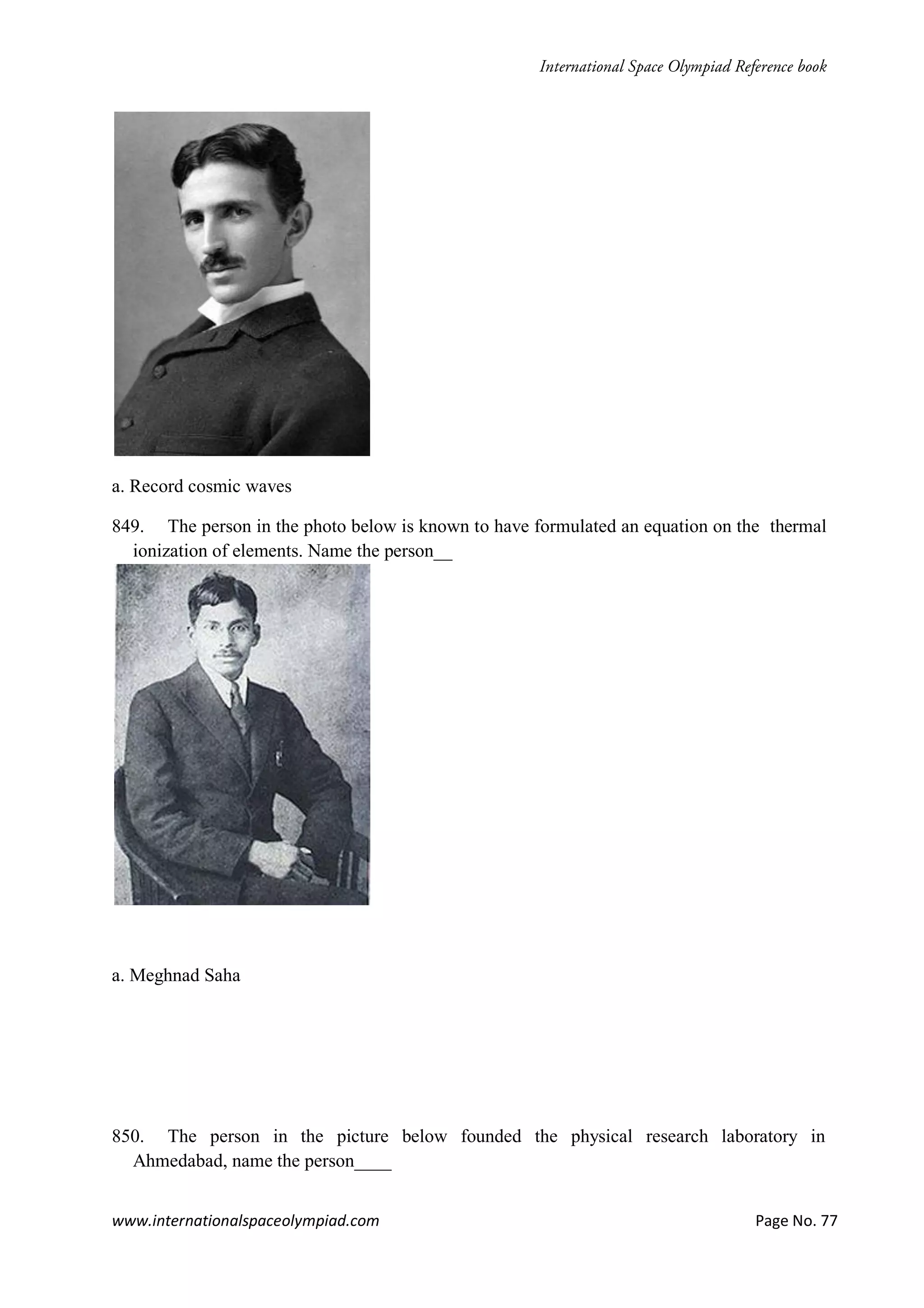 www.internationalspaceolympiad.com Page No. 77
a. Record cosmic waves
849. The person in the photo below is known to have formulated an equation on the thermal
ionization of elements. Name the person__
a. Meghnad Saha
850. The person in the picture below founded the physical research laboratory in
Ahmedabad, name the person____
 