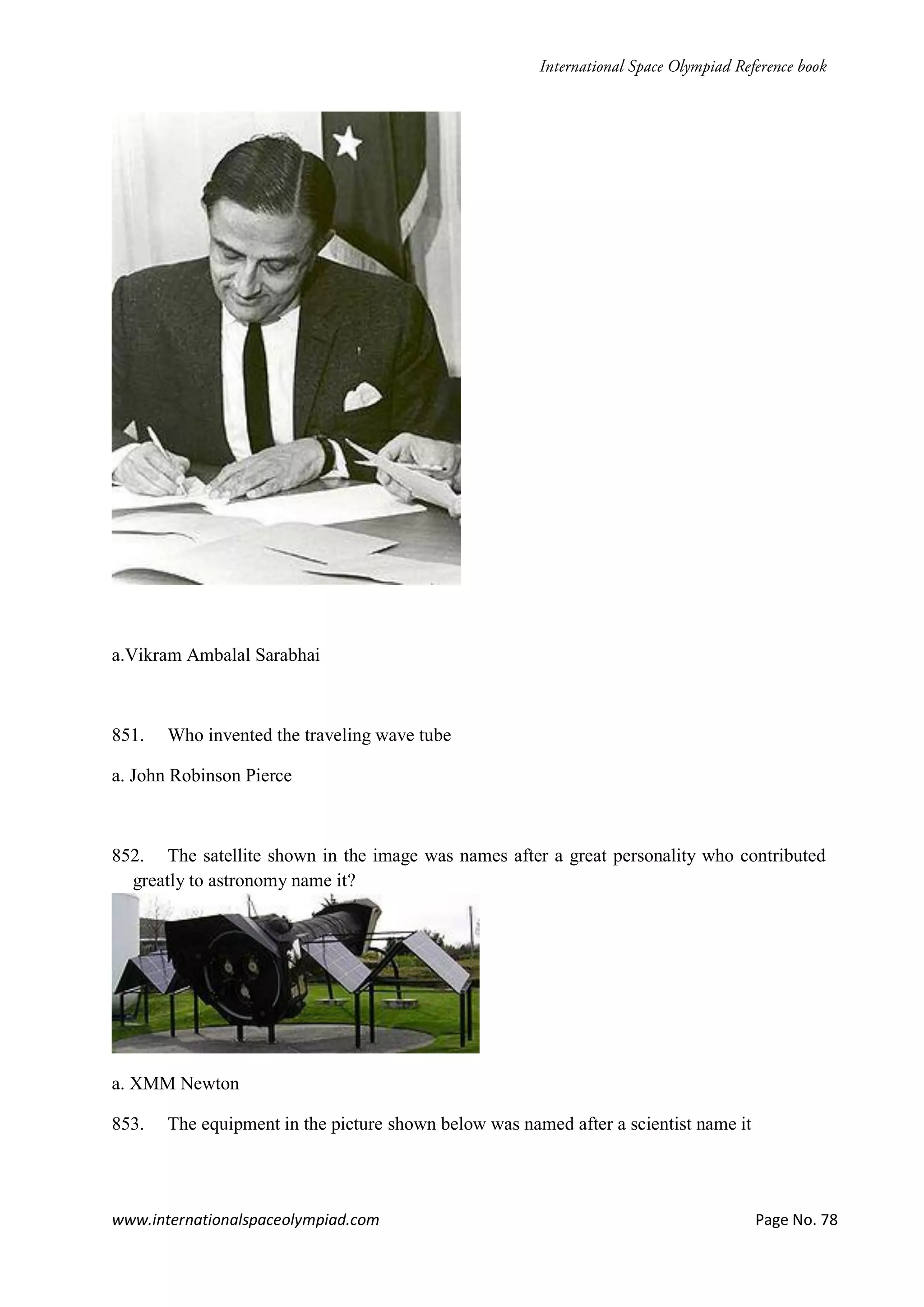 www.internationalspaceolympiad.com Page No. 78
a.Vikram Ambalal Sarabhai
851. Who invented the traveling wave tube
a. John Robinson Pierce
852. The satellite shown in the image was names after a great personality who contributed
greatly to astronomy name it?
a. XMM Newton
853. The equipment in the picture shown below was named after a scientist name it
 