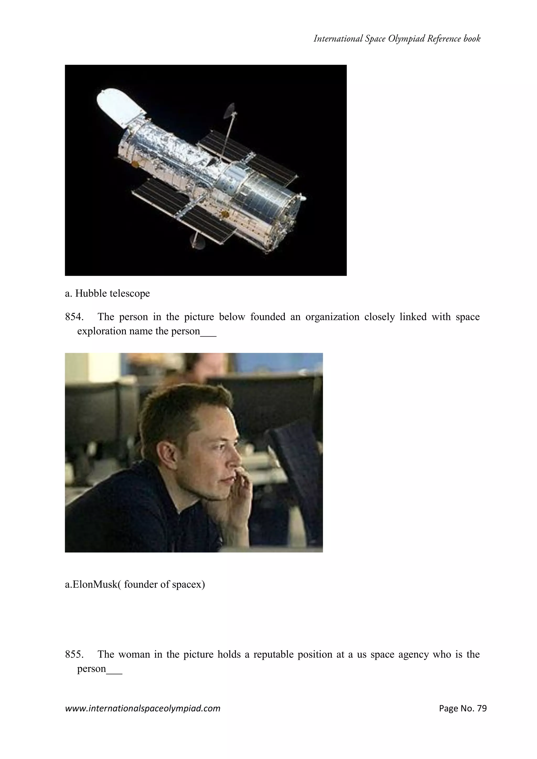 www.internationalspaceolympiad.com Page No. 79
a. Hubble telescope
854. The person in the picture below founded an organization closely linked with space
exploration name the person___
a.ElonMusk( founder of spacex)
855. The woman in the picture holds a reputable position at a us space agency who is the
person___
 