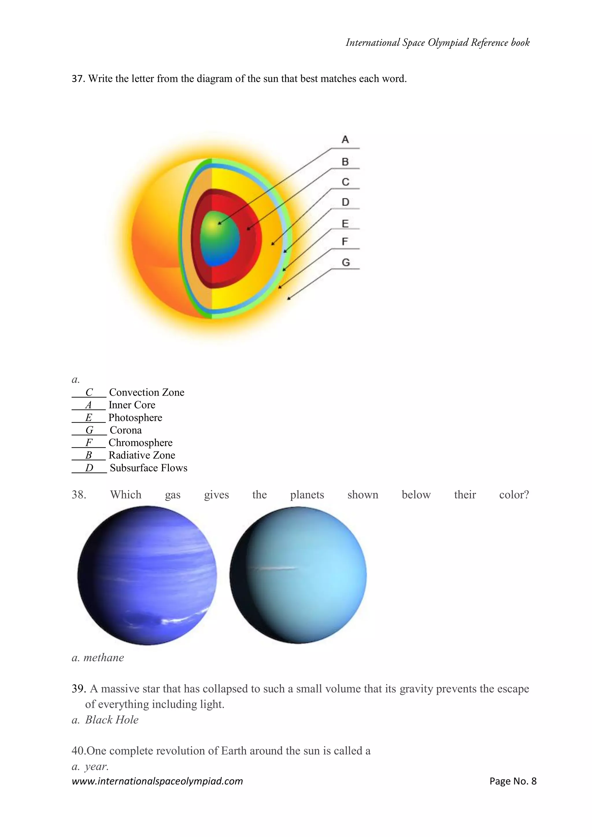 www.internationalspaceolympiad.com Page No. 8
37. Write the letter from the diagram of the sun that best matches each word.
a.
C Convection Zone
A Inner Core
E Photosphere
G Corona
F Chromosphere
B Radiative Zone
D Subsurface Flows
38. Which gas gives the planets shown below their color?
a. methane
39. A massive star that has collapsed to such a small volume that its gravity prevents the escape
of everything including light.
a. Black Hole
40.One complete revolution of Earth around the sun is called a
a. year.
 