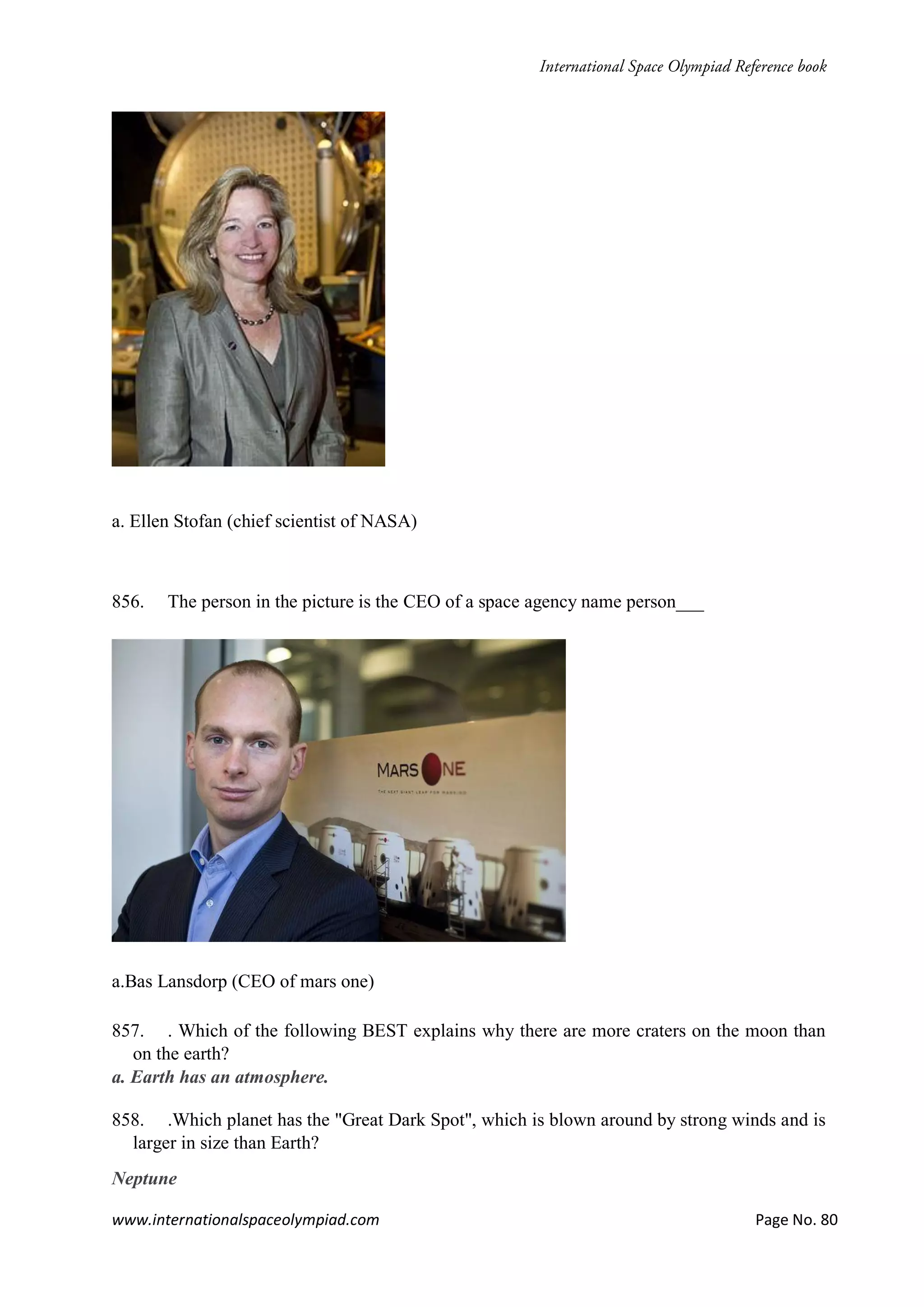 www.internationalspaceolympiad.com Page No. 80
a. Ellen Stofan (chief scientist of NASA)
856. The person in the picture is the CEO of a space agency name person___
a.Bas Lansdorp (CEO of mars one)
857. . Which of the following BEST explains why there are more craters on the moon than
on the earth?
a. Earth has an atmosphere.
858. .Which planet has the "Great Dark Spot", which is blown around by strong winds and is
larger in size than Earth?
Neptune
 