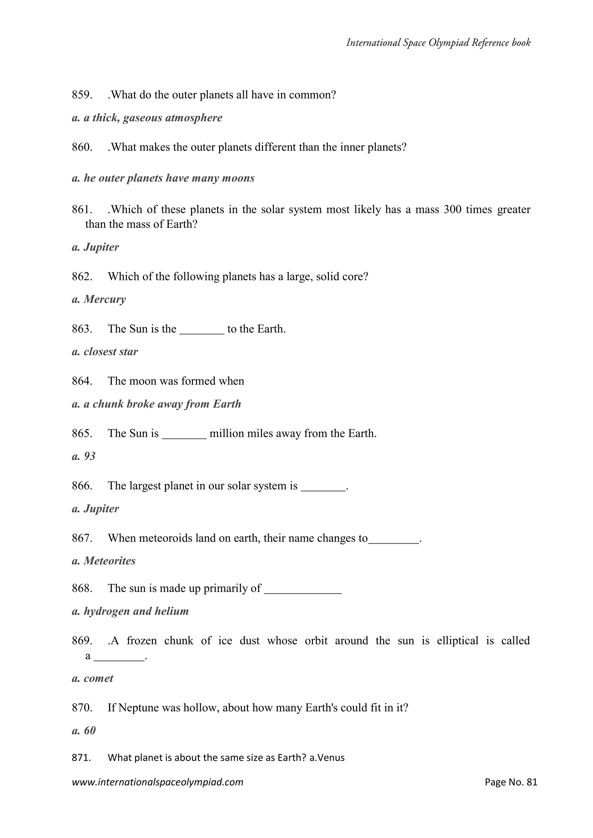 www.internationalspaceolympiad.com Page No. 81
859. .What do the outer planets all have in common?
a. a thick, gaseous atmosphere
860. .What makes the outer planets different than the inner planets?
a. he outer planets have many moons
861. .Which of these planets in the solar system most likely has a mass 300 times greater
than the mass of Earth?
a. Jupiter
862. Which of the following planets has a large, solid core?
a. Mercury
863. The Sun is the to the Earth.
a. closest star
864. The moon was formed when
a. a chunk broke away from Earth
865. The Sun is million miles away from the Earth.
a. 93
866. The largest planet in our solar system is .
a. Jupiter
867. When meteoroids land on earth, their name changes to .
a. Meteorites
868. The sun is made up primarily of
a. hydrogen and helium
869. .A frozen chunk of ice dust whose orbit around the sun is elliptical is called
a .
a. comet
870. If Neptune was hollow, about how many Earth's could fit in it?
a. 60
871. What planet is about the same size as Earth? a.Venus
 