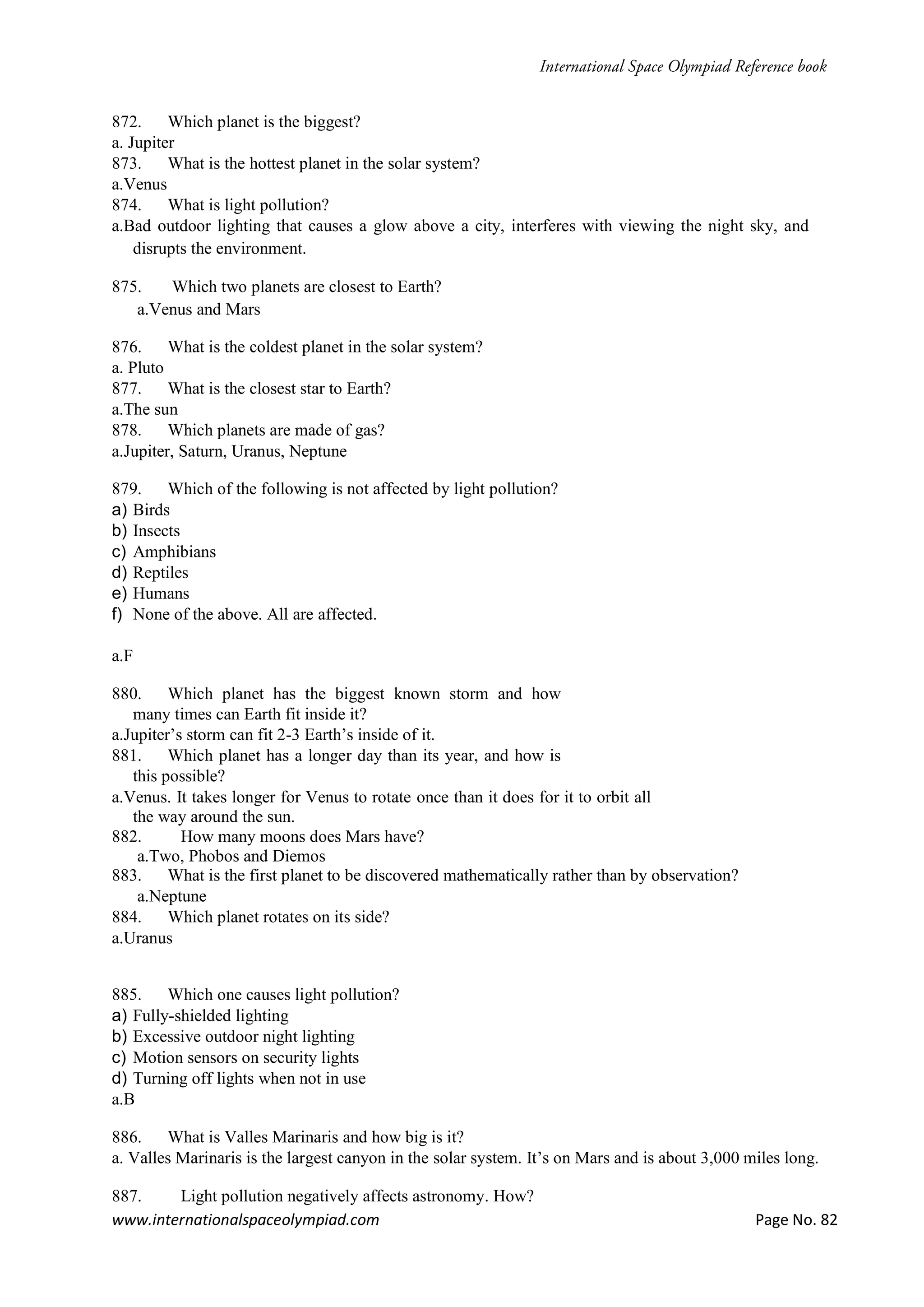 www.internationalspaceolympiad.com Page No. 82
872. Which planet is the biggest?
a. Jupiter
873. What is the hottest planet in the solar system?
a.Venus
874. What is light pollution?
a.Bad outdoor lighting that causes a glow above a city, interferes with viewing the night sky, and
disrupts the environment.
875. Which two planets are closest to Earth?
a.Venus and Mars
876. What is the coldest planet in the solar system?
a. Pluto
877. What is the closest star to Earth?
a.The sun
878. Which planets are made of gas?
a.Jupiter, Saturn, Uranus, Neptune
879. Which of the following is not affected by light pollution?
a) Birds
b) Insects
c) Amphibians
d) Reptiles
e) Humans
f) None of the above. All are affected.
a.F
880. Which planet has the biggest known storm and how
many times can Earth fit inside it?
a.Jupiter’s storm can fit 2-3 Earth’s inside of it.
881. Which planet has a longer day than its year, and how is
this possible?
a.Venus. It takes longer for Venus to rotate once than it does for it to orbit all
the way around the sun.
882. How many moons does Mars have?
a.Two, Phobos and Diemos
883. What is the first planet to be discovered mathematically rather than by observation?
a.Neptune
884. Which planet rotates on its side?
a.Uranus
885. Which one causes light pollution?
a) Fully-shielded lighting
b) Excessive outdoor night lighting
c) Motion sensors on security lights
d) Turning off lights when not in use
a.B
886. What is Valles Marinaris and how big is it?
a. Valles Marinaris is the largest canyon in the solar system. It’s on Mars and is about 3,000 miles long.
887. Light pollution negatively affects astronomy. How?
 