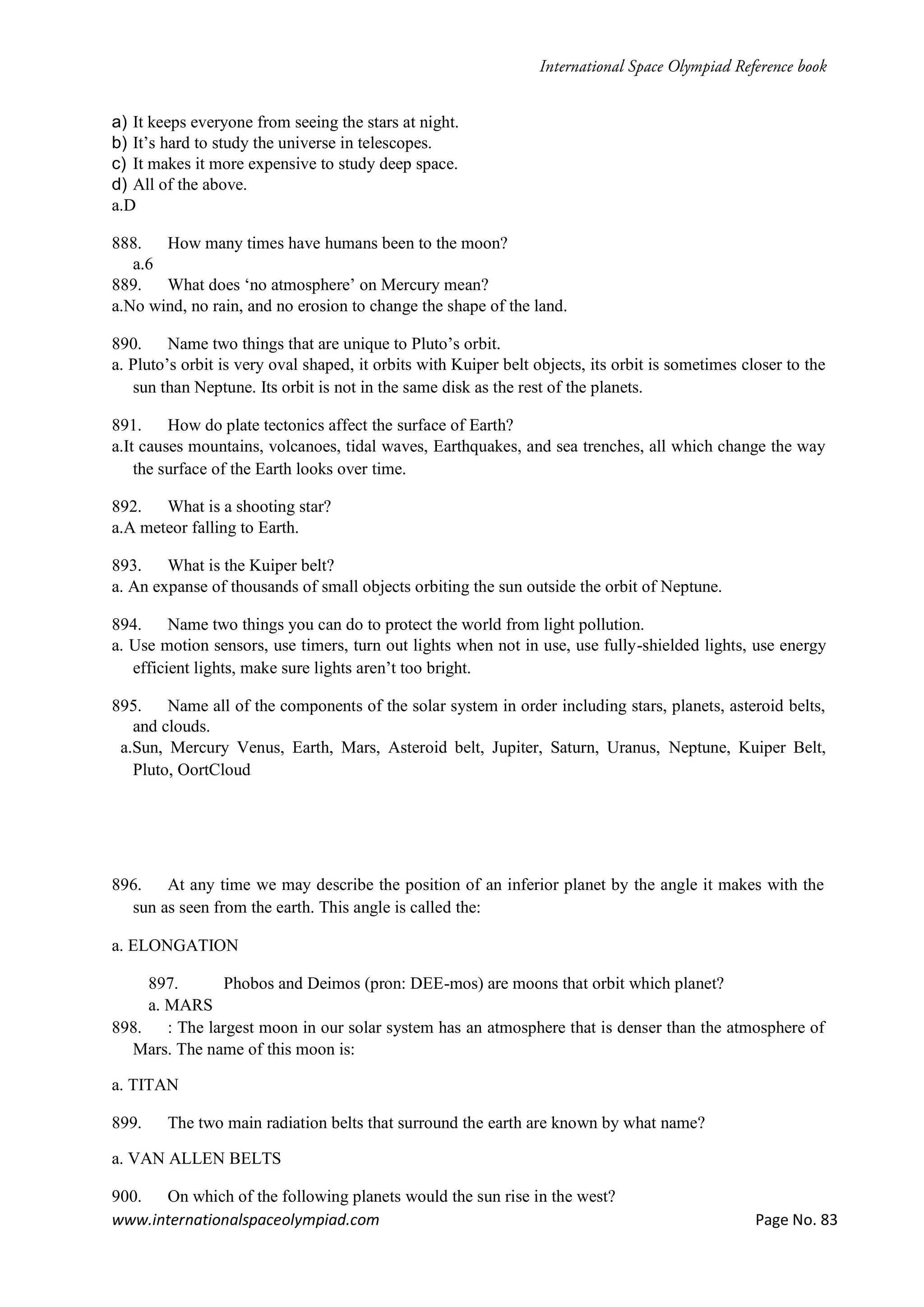 www.internationalspaceolympiad.com Page No. 83
a) It keeps everyone from seeing the stars at night.
b) It’s hard to study the universe in telescopes.
c) It makes it more expensive to study deep space.
d) All of the above.
a.D
888. How many times have humans been to the moon?
a.6
889. What does ‘no atmosphere’ on Mercury mean?
a.No wind, no rain, and no erosion to change the shape of the land.
890. Name two things that are unique to Pluto’s orbit.
a. Pluto’s orbit is very oval shaped, it orbits with Kuiper belt objects, its orbit is sometimes closer to the
sun than Neptune. Its orbit is not in the same disk as the rest of the planets.
891. How do plate tectonics affect the surface of Earth?
a.It causes mountains, volcanoes, tidal waves, Earthquakes, and sea trenches, all which change the way
the surface of the Earth looks over time.
892. What is a shooting star?
a.A meteor falling to Earth.
893. What is the Kuiper belt?
a. An expanse of thousands of small objects orbiting the sun outside the orbit of Neptune.
894. Name two things you can do to protect the world from light pollution.
a. Use motion sensors, use timers, turn out lights when not in use, use fully-shielded lights, use energy
efficient lights, make sure lights aren’t too bright.
895. Name all of the components of the solar system in order including stars, planets, asteroid belts,
and clouds.
a.Sun, Mercury Venus, Earth, Mars, Asteroid belt, Jupiter, Saturn, Uranus, Neptune, Kuiper Belt,
Pluto, OortCloud
896. At any time we may describe the position of an inferior planet by the angle it makes with the
sun as seen from the earth. This angle is called the:
a. ELONGATION
897. Phobos and Deimos (pron: DEE-mos) are moons that orbit which planet?
a. MARS
898. : The largest moon in our solar system has an atmosphere that is denser than the atmosphere of
Mars. The name of this moon is:
a. TITAN
899. The two main radiation belts that surround the earth are known by what name?
a. VAN ALLEN BELTS
900. On which of the following planets would the sun rise in the west?
 