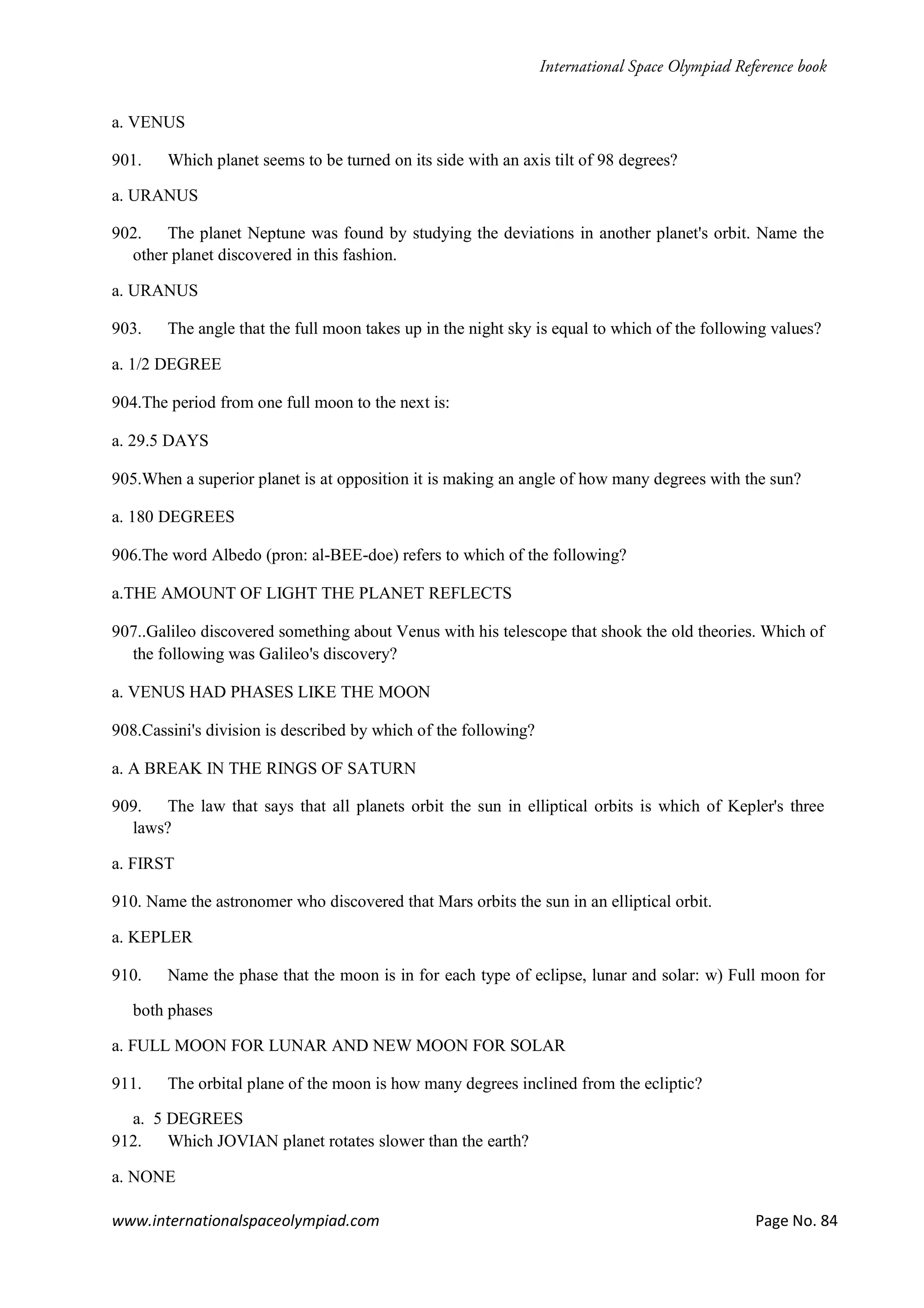 www.internationalspaceolympiad.com Page No. 84
a. VENUS
901. Which planet seems to be turned on its side with an axis tilt of 98 degrees?
a. URANUS
902. The planet Neptune was found by studying the deviations in another planet's orbit. Name the
other planet discovered in this fashion.
a. URANUS
903. The angle that the full moon takes up in the night sky is equal to which of the following values?
a. 1/2 DEGREE
904.The period from one full moon to the next is:
a. 29.5 DAYS
905.When a superior planet is at opposition it is making an angle of how many degrees with the sun?
a. 180 DEGREES
906.The word Albedo (pron: al-BEE-doe) refers to which of the following?
a.THE AMOUNT OF LIGHT THE PLANET REFLECTS
907..Galileo discovered something about Venus with his telescope that shook the old theories. Which of
the following was Galileo's discovery?
a. VENUS HAD PHASES LIKE THE MOON
908.Cassini's division is described by which of the following?
a. A BREAK IN THE RINGS OF SATURN
909. The law that says that all planets orbit the sun in elliptical orbits is which of Kepler's three
laws?
a. FIRST
910. Name the astronomer who discovered that Mars orbits the sun in an elliptical orbit.
a. KEPLER
910. Name the phase that the moon is in for each type of eclipse, lunar and solar: w) Full moon for
both phases
a. FULL MOON FOR LUNAR AND NEW MOON FOR SOLAR
911. The orbital plane of the moon is how many degrees inclined from the ecliptic?
a. 5 DEGREES
912. Which JOVIAN planet rotates slower than the earth?
a. NONE
 