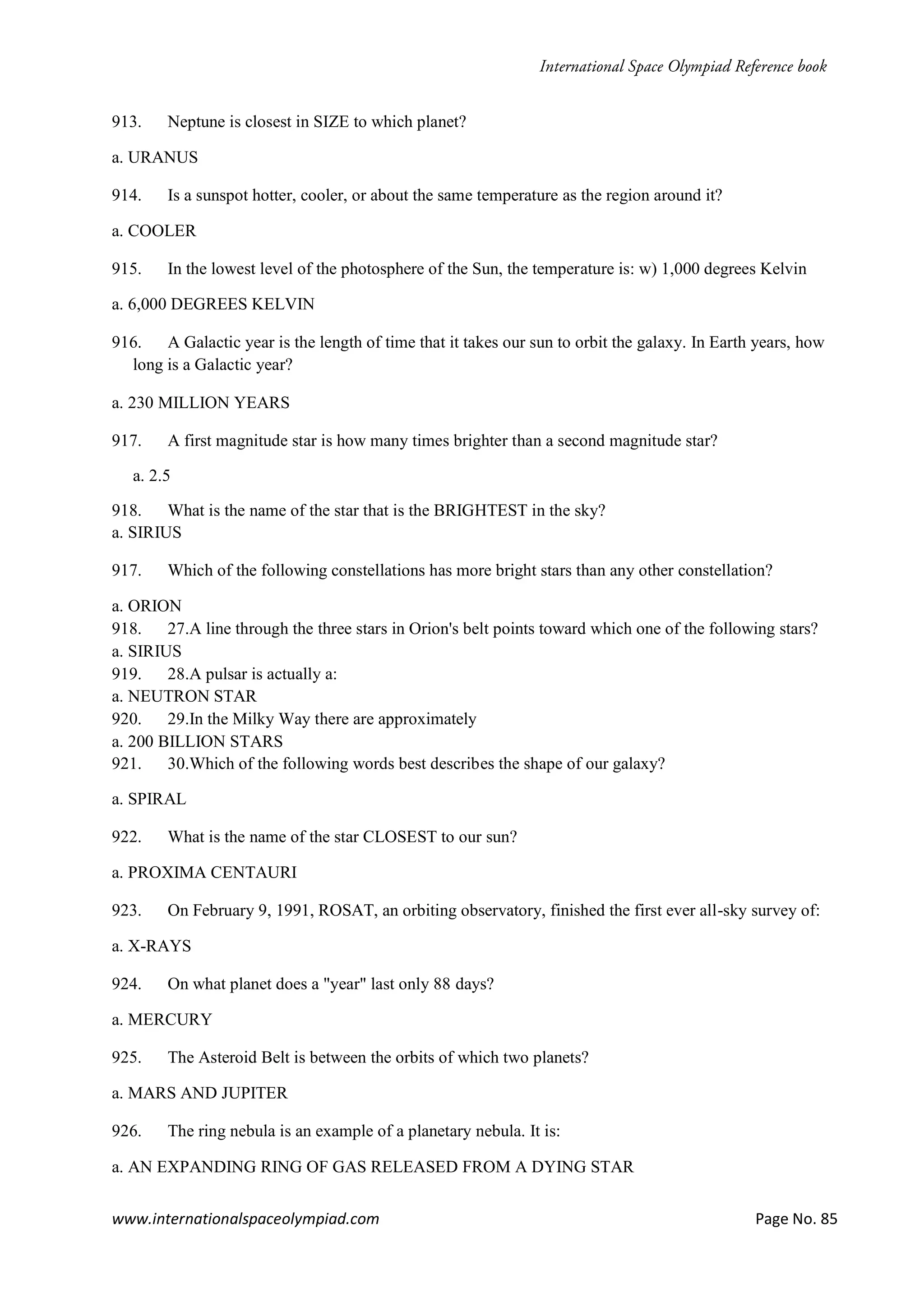 www.internationalspaceolympiad.com Page No. 85
913. Neptune is closest in SIZE to which planet?
a. URANUS
914. Is a sunspot hotter, cooler, or about the same temperature as the region around it?
a. COOLER
915. In the lowest level of the photosphere of the Sun, the temperature is: w) 1,000 degrees Kelvin
a. 6,000 DEGREES KELVIN
916. A Galactic year is the length of time that it takes our sun to orbit the galaxy. In Earth years, how
long is a Galactic year?
a. 230 MILLION YEARS
917. A first magnitude star is how many times brighter than a second magnitude star?
a. 2.5
918. What is the name of the star that is the BRIGHTEST in the sky?
a. SIRIUS
917. Which of the following constellations has more bright stars than any other constellation?
a. ORION
918. 27.A line through the three stars in Orion's belt points toward which one of the following stars?
a. SIRIUS
919. 28.A pulsar is actually a:
a. NEUTRON STAR
920. 29.In the Milky Way there are approximately
a. 200 BILLION STARS
921. 30.Which of the following words best describes the shape of our galaxy?
a. SPIRAL
922. What is the name of the star CLOSEST to our sun?
a. PROXIMA CENTAURI
923. On February 9, 1991, ROSAT, an orbiting observatory, finished the first ever all-sky survey of:
a. X-RAYS
924. On what planet does a "year" last only 88 days?
a. MERCURY
925. The Asteroid Belt is between the orbits of which two planets?
a. MARS AND JUPITER
926. The ring nebula is an example of a planetary nebula. It is:
a. AN EXPANDING RING OF GAS RELEASED FROM A DYING STAR
 