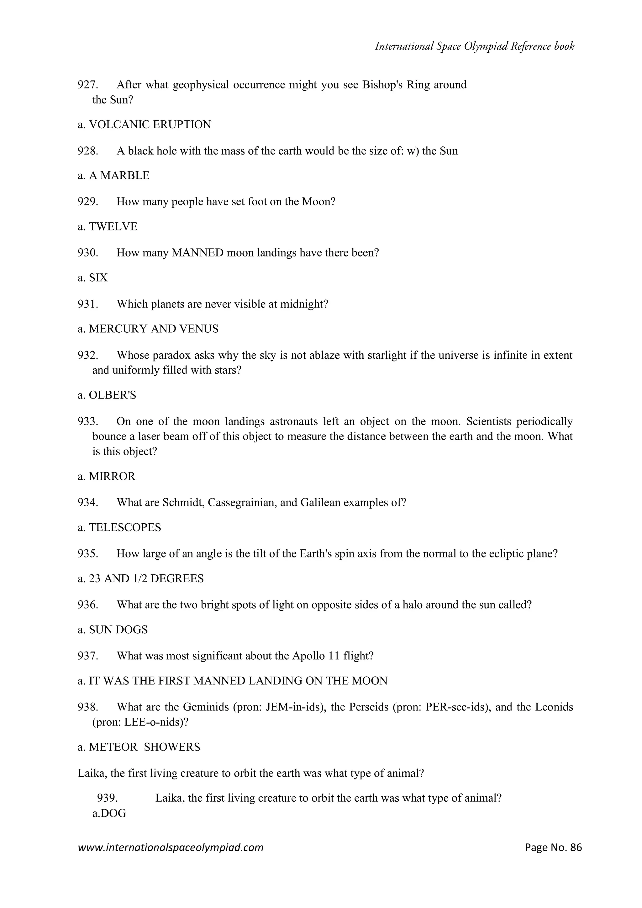 www.internationalspaceolympiad.com Page No. 86
927. After what geophysical occurrence might you see Bishop's Ring around
the Sun?
a. VOLCANIC ERUPTION
928. A black hole with the mass of the earth would be the size of: w) the Sun
a. A MARBLE
929. How many people have set foot on the Moon?
a. TWELVE
930. How many MANNED moon landings have there been?
a. SIX
931. Which planets are never visible at midnight?
a. MERCURY AND VENUS
932. Whose paradox asks why the sky is not ablaze with starlight if the universe is infinite in extent
and uniformly filled with stars?
a. OLBER'S
933. On one of the moon landings astronauts left an object on the moon. Scientists periodically
bounce a laser beam off of this object to measure the distance between the earth and the moon. What
is this object?
a. MIRROR
934. What are Schmidt, Cassegrainian, and Galilean examples of?
a. TELESCOPES
935. How large of an angle is the tilt of the Earth's spin axis from the normal to the ecliptic plane?
a. 23 AND 1/2 DEGREES
936. What are the two bright spots of light on opposite sides of a halo around the sun called?
a. SUN DOGS
937. What was most significant about the Apollo 11 flight?
a. IT WAS THE FIRST MANNED LANDING ON THE MOON
938. What are the Geminids (pron: JEM-in-ids), the Perseids (pron: PER-see-ids), and the Leonids
(pron: LEE-o-nids)?
a. METEOR SHOWERS
Laika, the first living creature to orbit the earth was what type of animal?
939. Laika, the first living creature to orbit the earth was what type of animal?
a.DOG
 