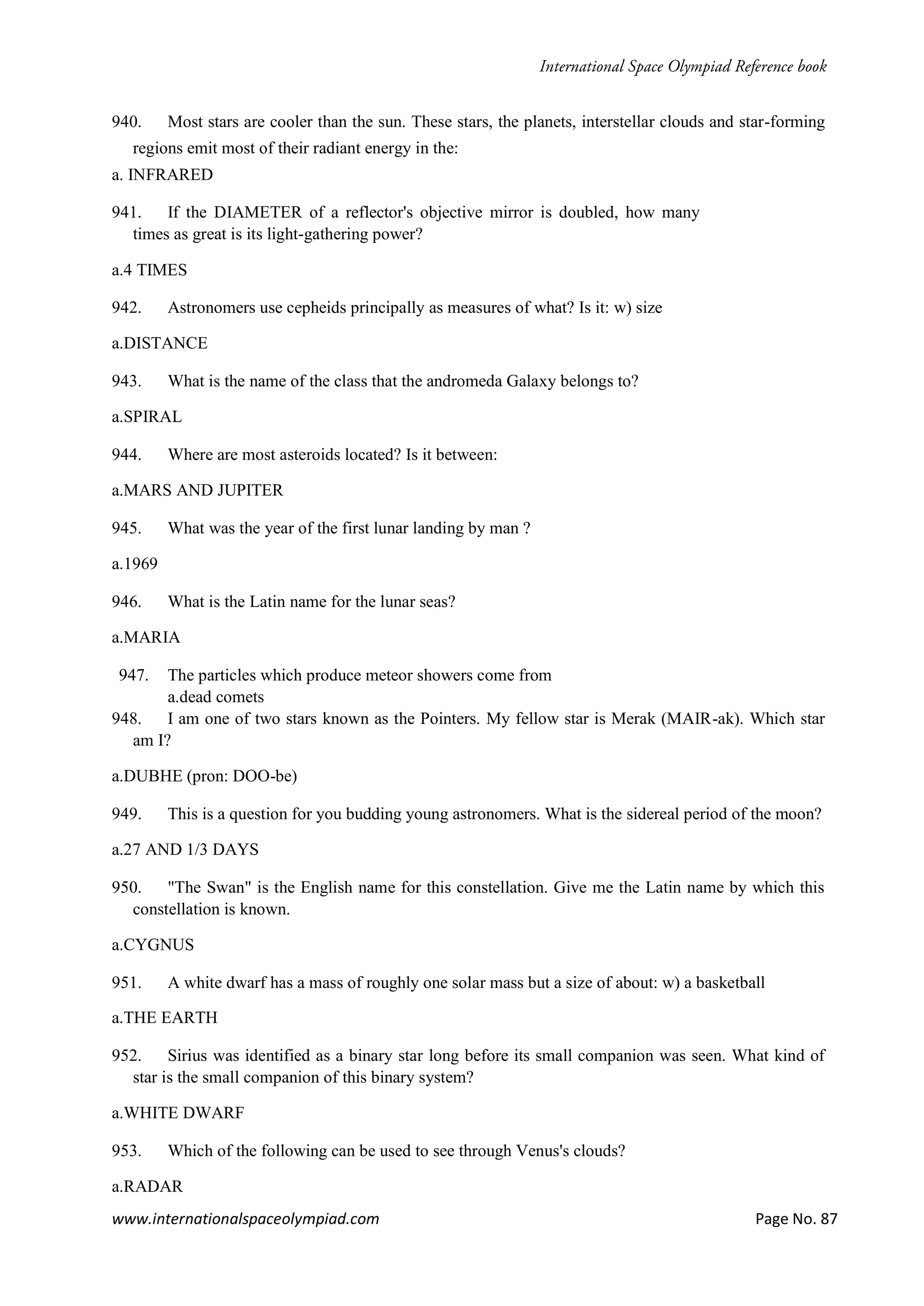 www.internationalspaceolympiad.com Page No. 87
940. Most stars are cooler than the sun. These stars, the planets, interstellar clouds and star-forming
regions emit most of their radiant energy in the:
a. INFRARED
941. If the DIAMETER of a reflector's objective mirror is doubled, how many
times as great is its light-gathering power?
a.4 TIMES
942. Astronomers use cepheids principally as measures of what? Is it: w) size
a.DISTANCE
943. What is the name of the class that the andromeda Galaxy belongs to?
a.SPIRAL
944. Where are most asteroids located? Is it between:
a.MARS AND JUPITER
945. What was the year of the first lunar landing by man ?
a.1969
946. What is the Latin name for the lunar seas?
a.MARIA
947. The particles which produce meteor showers come from
a.dead comets
948. I am one of two stars known as the Pointers. My fellow star is Merak (MAIR-ak). Which star
am I?
a.DUBHE (pron: DOO-be)
949. This is a question for you budding young astronomers. What is the sidereal period of the moon?
a.27 AND 1/3 DAYS
950. "The Swan" is the English name for this constellation. Give me the Latin name by which this
constellation is known.
a.CYGNUS
951. A white dwarf has a mass of roughly one solar mass but a size of about: w) a basketball
a.THE EARTH
952. Sirius was identified as a binary star long before its small companion was seen. What kind of
star is the small companion of this binary system?
a.WHITE DWARF
953. Which of the following can be used to see through Venus's clouds?
a.RADAR
 