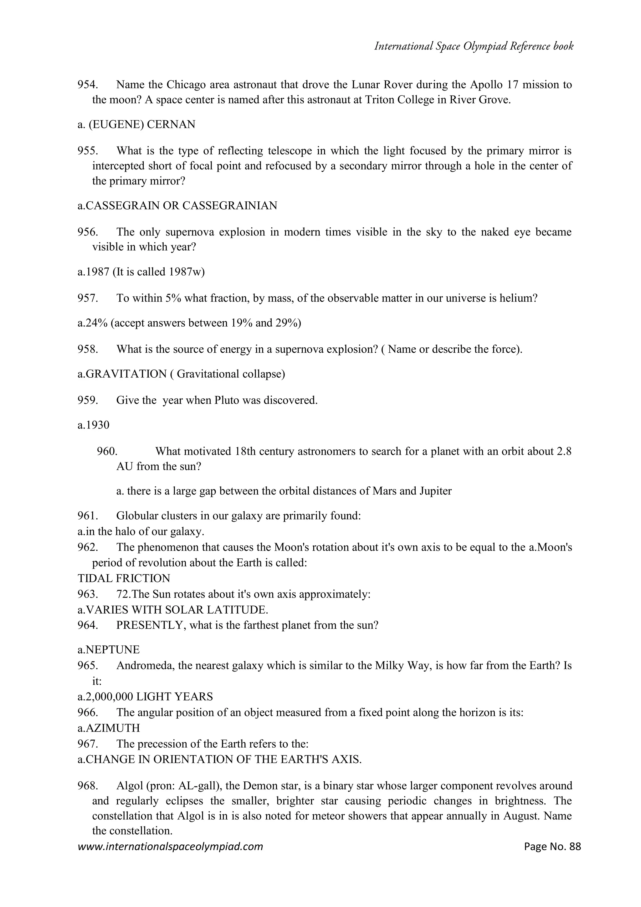 www.internationalspaceolympiad.com Page No. 88
954. Name the Chicago area astronaut that drove the Lunar Rover during the Apollo 17 mission to
the moon? A space center is named after this astronaut at Triton College in River Grove.
a. (EUGENE) CERNAN
955. What is the type of reflecting telescope in which the light focused by the primary mirror is
intercepted short of focal point and refocused by a secondary mirror through a hole in the center of
the primary mirror?
a.CASSEGRAIN OR CASSEGRAINIAN
956. The only supernova explosion in modern times visible in the sky to the naked eye became
visible in which year?
a.1987 (It is called 1987w)
957. To within 5% what fraction, by mass, of the observable matter in our universe is helium?
a.24% (accept answers between 19% and 29%)
958. What is the source of energy in a supernova explosion? ( Name or describe the force).
a.GRAVITATION ( Gravitational collapse)
959. Give the year when Pluto was discovered.
a.1930
960. What motivated 18th century astronomers to search for a planet with an orbit about 2.8
AU from the sun?
a. there is a large gap between the orbital distances of Mars and Jupiter
961. Globular clusters in our galaxy are primarily found:
a.in the halo of our galaxy.
962. The phenomenon that causes the Moon's rotation about it's own axis to be equal to the a.Moon's
period of revolution about the Earth is called:
TIDAL FRICTION
963. 72.The Sun rotates about it's own axis approximately:
a.VARIES WITH SOLAR LATITUDE.
964. PRESENTLY, what is the farthest planet from the sun?
a.NEPTUNE
965. Andromeda, the nearest galaxy which is similar to the Milky Way, is how far from the Earth? Is
it:
a.2,000,000 LIGHT YEARS
966. The angular position of an object measured from a fixed point along the horizon is its:
a.AZIMUTH
967. The precession of the Earth refers to the:
a.CHANGE IN ORIENTATION OF THE EARTH'S AXIS.
968. Algol (pron: AL-gall), the Demon star, is a binary star whose larger component revolves around
and regularly eclipses the smaller, brighter star causing periodic changes in brightness. The
constellation that Algol is in is also noted for meteor showers that appear annually in August. Name
the constellation.
 
