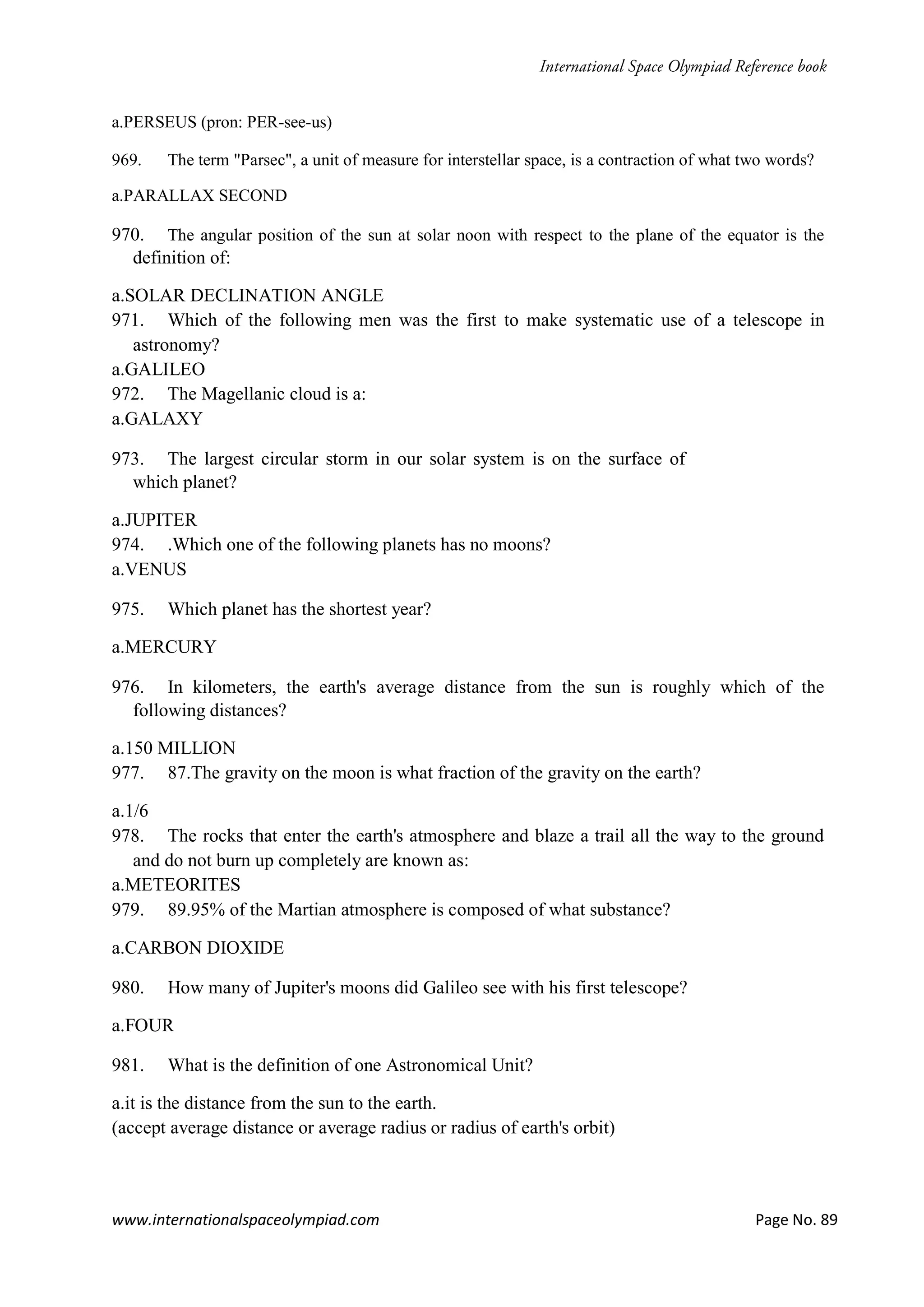 www.internationalspaceolympiad.com Page No. 89
a.PERSEUS (pron: PER-see-us)
969. The term "Parsec", a unit of measure for interstellar space, is a contraction of what two words?
a.PARALLAX SECOND
970. The angular position of the sun at solar noon with respect to the plane of the equator is the
definition of:
a.SOLAR DECLINATION ANGLE
971. Which of the following men was the first to make systematic use of a telescope in
astronomy?
a.GALILEO
972. The Magellanic cloud is a:
a.GALAXY
973. The largest circular storm in our solar system is on the surface of
which planet?
a.JUPITER
974. .Which one of the following planets has no moons?
a.VENUS
975. Which planet has the shortest year?
a.MERCURY
976. In kilometers, the earth's average distance from the sun is roughly which of the
following distances?
a.150 MILLION
977. 87.The gravity on the moon is what fraction of the gravity on the earth?
a.1/6
978. The rocks that enter the earth's atmosphere and blaze a trail all the way to the ground
and do not burn up completely are known as:
a.METEORITES
979. 89.95% of the Martian atmosphere is composed of what substance?
a.CARBON DIOXIDE
980. How many of Jupiter's moons did Galileo see with his first telescope?
a.FOUR
981. What is the definition of one Astronomical Unit?
a.it is the distance from the sun to the earth.
(accept average distance or average radius or radius of earth's orbit)
 
