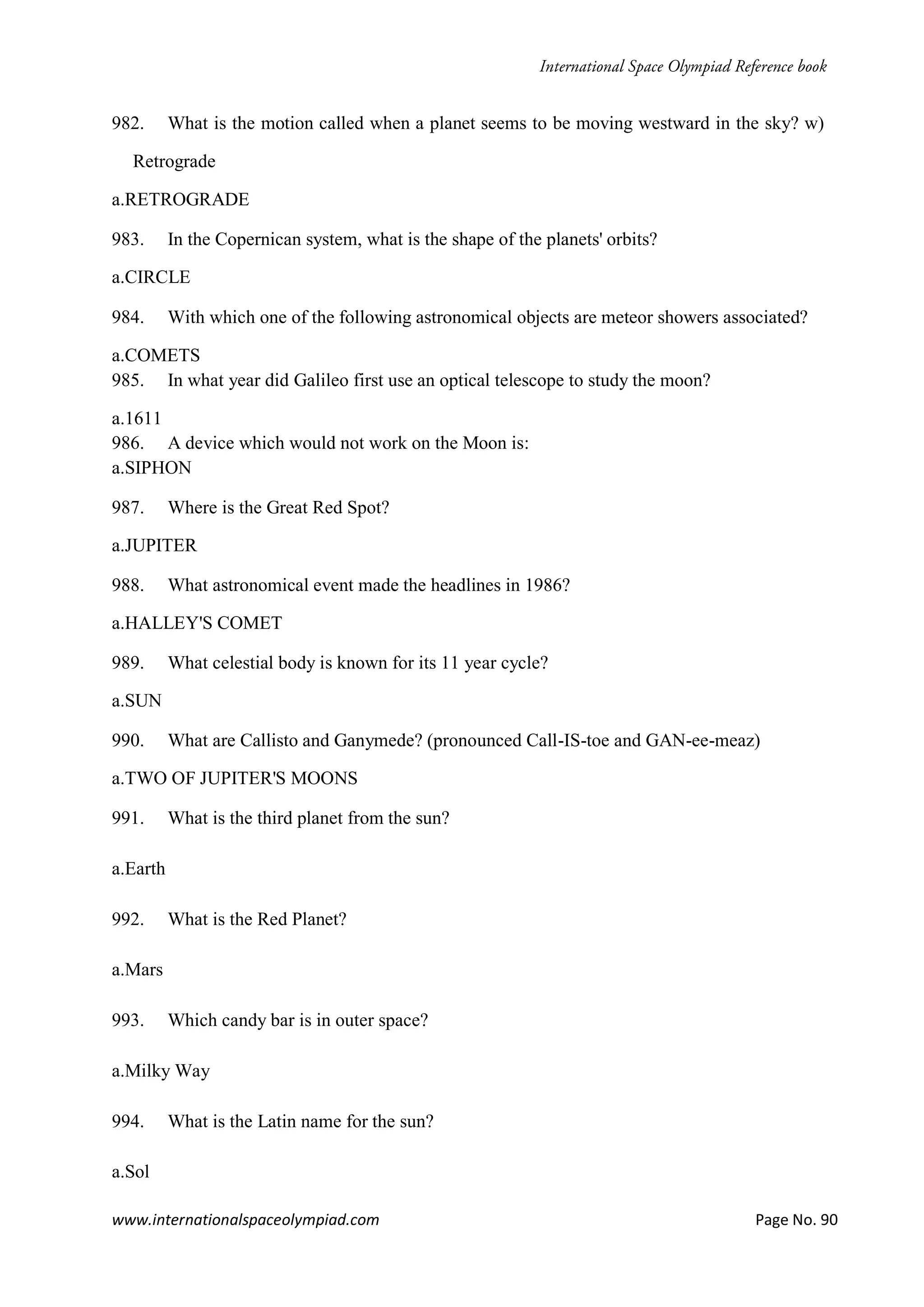 www.internationalspaceolympiad.com Page No. 90
982. What is the motion called when a planet seems to be moving westward in the sky? w)
Retrograde
a.RETROGRADE
983. In the Copernican system, what is the shape of the planets' orbits?
a.CIRCLE
984. With which one of the following astronomical objects are meteor showers associated?
a.COMETS
985. In what year did Galileo first use an optical telescope to study the moon?
a.1611
986. A device which would not work on the Moon is:
a.SIPHON
987. Where is the Great Red Spot?
a.JUPITER
988. What astronomical event made the headlines in 1986?
a.HALLEY'S COMET
989. What celestial body is known for its 11 year cycle?
a.SUN
990. What are Callisto and Ganymede? (pronounced Call-IS-toe and GAN-ee-meaz)
a.TWO OF JUPITER'S MOONS
991. What is the third planet from the sun?
a.Earth
992. What is the Red Planet?
a.Mars
993. Which candy bar is in outer space?
a.Milky Way
994. What is the Latin name for the sun?
a.Sol
 