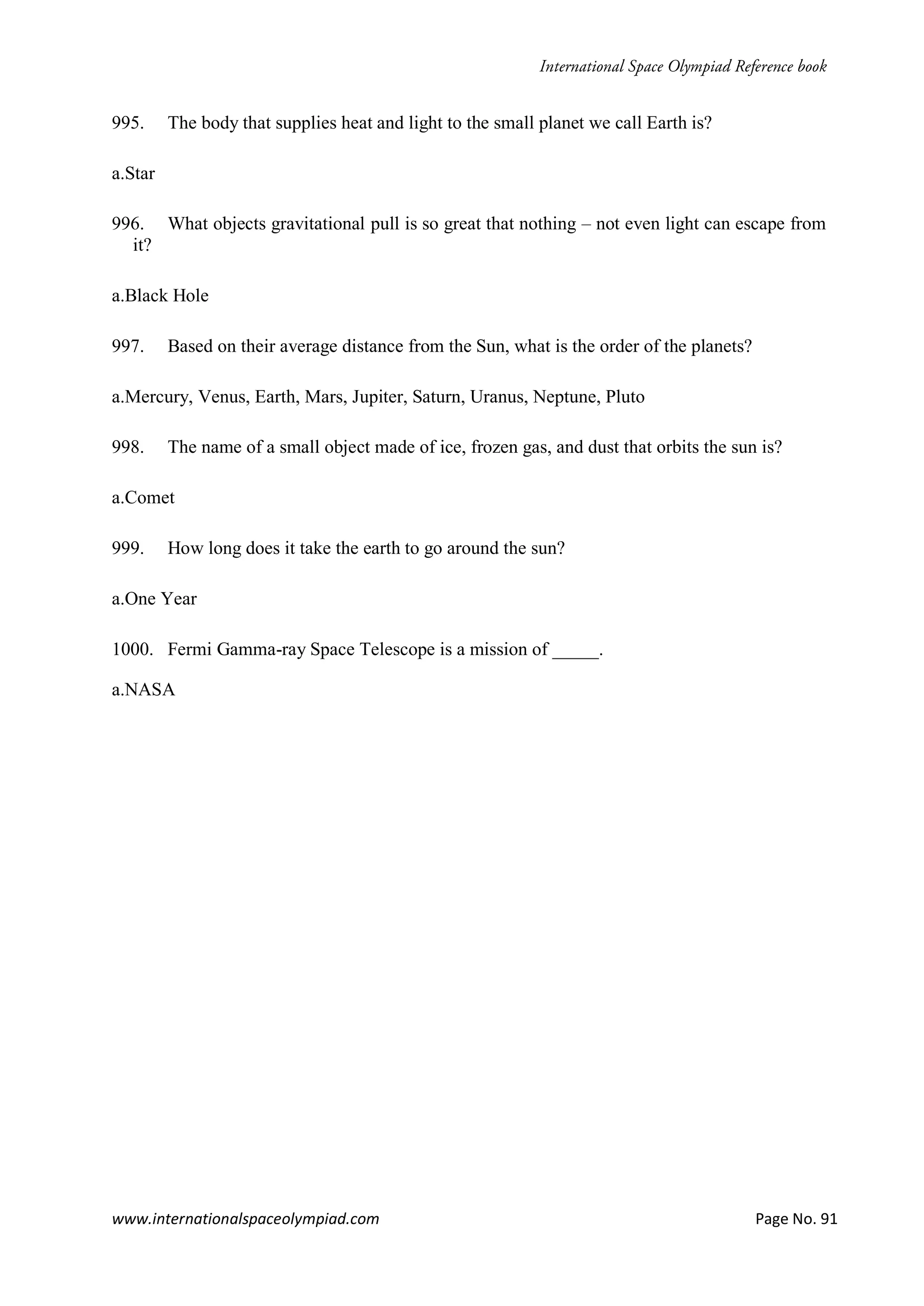 www.internationalspaceolympiad.com Page No. 91
995. The body that supplies heat and light to the small planet we call Earth is?
a.Star
996. What objects gravitational pull is so great that nothing – not even light can escape from
it?
a.Black Hole
997. Based on their average distance from the Sun, what is the order of the planets?
a.Mercury, Venus, Earth, Mars, Jupiter, Saturn, Uranus, Neptune, Pluto
998. The name of a small object made of ice, frozen gas, and dust that orbits the sun is?
a.Comet
999. How long does it take the earth to go around the sun?
a.One Year
1000. Fermi Gamma-ray Space Telescope is a mission of _____.
a.NASA
 