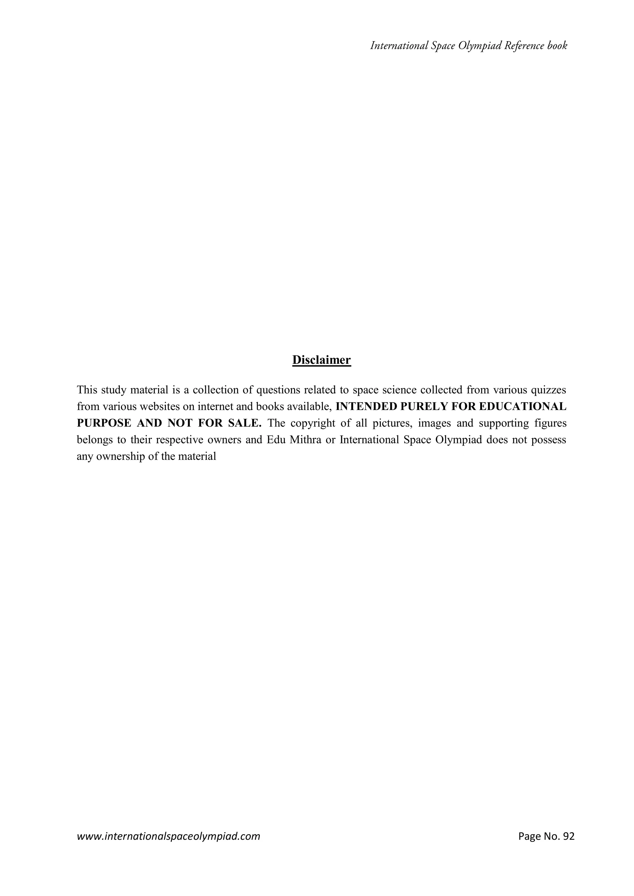 www.internationalspaceolympiad.com Page No. 92
Disclaimer
This study material is a collection of questions related to space science collected from various quizzes
from various websites on internet and books available, INTENDED PURELY FOR EDUCATIONAL
PURPOSE AND NOT FOR SALE. The copyright of all pictures, images and supporting figures
belongs to their respective owners and Edu Mithra or International Space Olympiad does not possess
any ownership of the material
 