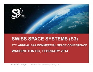 SWISS SPACE SYSTEMS (S3) 
17TH ANNUAL FAA COMMERCIAL SPACE CONFERENCE 
WASHINGTON DC, FEBRUARY 2014 
Swiss Space Systems Holding SA Robert Robert Feierbach, Feierbach, Head Head of of S3 S3 USA USA Holdings, Holdings, Inc. Inc. Washington, Washington, DC 
DC 
1 
 