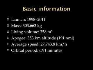 Launch: 1998–2011 Mass: 303,663 kg Living volume: 358 m³ Apogee: 353 km altitude (191 nmi) Average speed: 27,743.8 km/h Orbital period: c.91 minutes