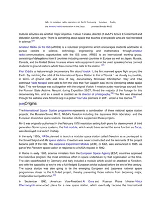 talks to amateur radio operators on Earth from using   Amateur     Radio,
                       the Amateur radio workstation in the Zarya.    provided free by ARISS.


Cultural activities are another major objective. Tetsuo Tanaka, director of JAXA's Space Environment and
Utilization Center, says "There is something about space that touches even people who are not interested
             [31]
in science."

Amateur Radio on the ISS (ARISS) is a volunteer programme which encourages students worldwide to
pursue careers in science, technology, engineering and mathematics through amateur
radio communications opportunities with the ISS crew. ARISS is an international working group,
consisting of delegations from 9 countries including several countries in Europe as well as Japan, Russia,
Canada, and the United States. In areas where radio equipment cannot be used, speakerphones connect
                                                                         [57]
students to ground stations which then connect the calls to the station.

First Orbit is a feature-length documentary film about Vostok 1, the first manned space flight around the
Earth. By matching the orbit of the International Space Station to that of Vostok 1 as closely as possible,
in terms of ground path and time of day, documentary filmmaker Christopher Riley and ESA
astronaut Paolo Nespoli were able to film the view that Yuri Gagarin saw on his pioneering orbital space
flight. This new footage was cut together with the original Vostok 1 mission audio recordings sourced from
the Russian State Archive. Nespoli, during Expedition 26/27, filmed the majority of the footage for this
                                                                                [58]
documentary film, and as a result is credited as its director of photography. The film was streamed
                                                                                                   [59]
through the website www.firstorbit.org in a global YouTube premiere in 2011, under a free license.

[edit]Origins

The International Space Station programme represents a combination of three national space station
projects: the Russian/Soviet Mir-2, NASA's Freedom including the Japanese Kibō laboratory, and the
European Columbus space stations. Canadian robotics supplement these projects.

Mir-2 was originally authorised in the February 1976 resolution setting forth plans for development of third
generation Soviet space systems; the first module, which would have served the same function as Zarya,
was destroyed in a launch mishap.

In the early 1980s, NASA planned to launch a modular space station called Freedom as a counterpart to
the Soviet Salyut and Mir space stations. Freedom was never constructed and the remnants of the project
became part of the ISS. The Japanese Experiment Module (JEM), or Kibō, was announced in 1985, as
part of the Freedom space station in response to a NASA request in 1982.

In Rome in early 1985, science ministers from the European Space Agency (ESA) countries approved
the Columbus program, the most ambitious effort in space undertaken by that organisation at the time.
The plan spearheaded by Germany and Italy included a module which would be attached to Freedom,
and with the capability to evolve into a full-fledged European orbital outpost before the end of the century.
The space station was also going to tie the emerging European and Japanese national space
programmes closer to the U.S.-led project, thereby preventing those nations from becoming major,
                              [60]
independent competitors too.

In September 1993, American Vice-President Al Gore and Russian Prime Minister Viktor
Chernomyrdin announced plans for a new space station, which eventually became the International
 