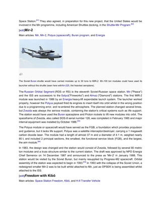 [61]
Space Station. They also agreed, in preparation for this new project, that the United States would be
                                                                                               [62]
involved in the Mir programme, including American Shuttles docking, in the Shuttle-Mir Program.

[edit]Mir-2
Main articles: Mir, Mir-2, Polyus (spacecraft), Buran program, and Energia




The Soviet Buran shuttle would have carried modules up to 30 tons to MIR-2. 80–100 ton modules could have used its
launcher without the shuttle (seen here withAn-225, the heaviest aeroplane).

The Russian Orbital Segment (ROS or RS) is the eleventh Soviet-Russian space station. Mir ("Peace")
and the ISS are successors to the Salyut("Fireworks") and Almaz ("Diamond") stations. The first MIR-2
module was launched in 1986 by an Energia heavy-lift expendable launch system. The launcher worked
properly, however the Polyus payload fired its engines to insert itself into orbit whilst in the wrong position
due to a programming error, and re-entered the atmosphere. The planned station changed several times,
but Zvezda was always the service module, containing the station's critical systems such as life support.
The station would have used the Buran spaceplane and Proton rockets to lift new modules into orbit. The
spaceframe of Zvezda, also called DOS-8 serial number 128, was completed in February 1985 and major
                                                  [63]
internal equipment was installed by October 1986.

The Polyus module or spacecraft would have served as the FGB, a foundation which provides propulsion
and guidance, but it lacks life support. Polyus was a satellite interceptor/destroyer, carrying a 1 megawatt
carbon dioxide laser. The module had a length of almost 37 m and a diameter of 4.1 m, weighed nearly
80 t, and included 2 principal sections, the smallest, the functional service block (FGB), and the largest,
                [64]
the aim module.

In 1983, the design was changed and the station would consist of Zvezda, followed by several 90 metric
ton modules and a truss structure similar to the current station. The draft was approved by NPO Energia
Chief Semenov on 14 December 1987 and announced to the press as 'Mir-2' in January 1988. This
station would be visited by the Soviet Buran, but mainly resupplied by Progress-M2 spacecraft. Orbital
                                                       [63]
assembly of the station was expected to begin in 1993. In 1993 with the collapse of the Soviet Union, a
redesigned smaller Mir-2 was to be built whilst attached to Mir, just as OPSEK is being assembled whilst
attached to the ISS.

[edit]Freedom           with Kibō
Main articles: Space Station Freedom, Kibō, and H-II Transfer Vehicle
 