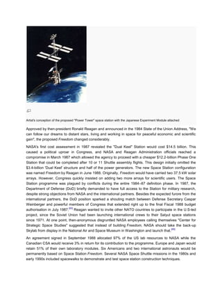 Artist's conception of the proposed "Power Tower" space station with the Japanese Experiment Module attached

Approved by then-president Ronald Reagan and announced in the 1984 State of the Union Address, "We
can follow our dreams to distant stars, living and working in space for peaceful economic and scientific
gain", the proposed Freedom changed considerably.

NASA's first cost assessment in 1987 revealed the "Dual Keel" Station would cost $14.5 billion. This
caused a political uproar in Congress, and NASA and Reagan Administration officials reached a
compromise in March 1987 which allowed the agency to proceed with a cheaper $12.2-billion Phase One
Station that could be completed after 10 or 11 Shuttle assembly flights. This design initially omitted the
$3.4-billion 'Dual Keel' structure and half of the power generators. The new Space Station configuration
was named Freedom by Reagan in June 1988. Originally, Freedom would have carried two 37.5 kW solar
arrays. However, Congress quickly insisted on adding two more arrays for scientific users. The Space
Station programme was plagued by conflicts during the entire 1984–87 definition phase. In 1987, the
Department of Defense (DoD) briefly demanded to have full access to the Station for military research,
despite strong objections from NASA and the international partners. Besides the expected furore from the
international partners, the DoD position sparked a shouting match between Defense Secretary Caspar
Weinberger and powerful members of Congress that extended right up to the final Fiscal 1988 budget
                             [65]
authorisation in July 1987. Reagan wanted to invite other NATO countries to participate in the U.S-led
project, since the Soviet Union had been launching international crews to their Salyut space stations
since 1971. At one point, then-anonymous disgruntled NASA employees calling themselves "Center for
Strategic Space Studies" suggested that instead of building Freedom, NASA should take the back-up
                                                                                          [66]
Skylab from display in the National Air and Space Museum in Washington and launch that.

An agreement signed in September 1988 allocated 97% of the US lab resources to NASA while the
Canadian CSA would receive 3% in return for its contribution to the programme. Europe and Japan would
retain 51% of their own laboratory modules. Six Americans and two international astronauts would be
permanently based on Space Station Freedom. Several NASA Space Shuttle missions in the 1980s and
early 1990s included spacewalks to demonstrate and test space station construction techniques.
 