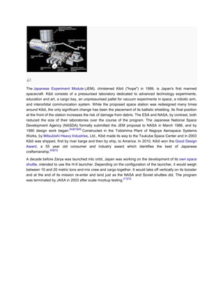 The Japanese Experiment Module (JEM), christened Kibō ("hope") in 1999, is Japan's first manned
spacecraft. Kibō consists of a pressurised laboratory dedicated to advanced technology experiments,
education and art, a cargo bay, an unpressurised pallet for vacuum experiments in space, a robotic arm,
and interorbital communication system. While the proposed space station was redesigned many times
around Kibō, the only significant change has been the placement of its ballistic shielding. Its final position
at the front of the station increases the risk of damage from debris. The ESA and NASA, by contrast, both
reduced the size of their laboratories over the course of the program. The Japanese National Space
Development Agency (NASDA) formally submitted the JEM proposal to NASA in March 1986, and by
                              [60][67][68]
1990 design work began.                    Constructed in the Tobishima Plant of Nagoya Aerospace Systems
Works, by Mitsubishi Heavy Industries, Ltd., Kibō made its way to the Tsukuba Space Center and in 2003
Kibō was shipped, first by river barge and then by ship, to America. In 2010, Kibō won the Good Design
Award, a 55 year old consumer and industry award which identifies the best of Japanese
                 [69][70]
craftsmanship.

A decade before Zarya was launched into orbit, Japan was working on the development of its own space
shuttle, intended to use the H-II launcher. Depending on the configuration of the launcher, it would weigh
between 10 and 20 metric tons and mix crew and cargo together. It would take off vertically on its booster
and at the end of its mission re-enter and land just as the NASA and Soviet shuttles did. The program
                                                            [71][72]
was terminated by JAXA in 2003 after scale mockup testing.
 