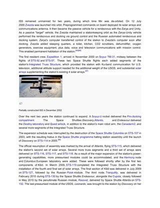 ISS remained unmanned for two years, during which time Mir was de-orbited. On 12 July
2000 Zvezda was launched into orbit. Preprogrammed commands on board deployed its solar arrays and
communications antenna. It then became the passive vehicle for a rendezvous with the Zarya and Unity.
As a passive "target" vehicle, the Zvezda maintained a stationkeeping orbit as the Zarya-Unity vehicle
performed the rendezvous and docking via ground control and the Russian automated rendezvous and
docking system. Zarya's computer transferred control of the station to Zvezda's computer soon after
docking. Zvezda added sleeping quarters, a toilet, kitchen, CO2 scrubbers, dehumidifier, oxygen
generators, exercise equipment, plus data, voice and television communications with mission control.
                                                  [85][86]
This enabled permanent habitation of the station.

The first resident crew, Expedition 1, arrived in November 2000 on Soyuz TM-31, midway between the
flights of STS-92 and STS-97. These two Space Shuttle flights each added segments of the
station's Integrated Truss Structure, which provided the station with Ku-band communication for U.S.
television, additional attitude support needed for the additional weight of the USOS, and substantial solar
                                                            [87]
arrays supplementing the station's existing 4 solar arrays.




Partially constructed ISS in December 2002

Over the next two years the station continued to expand. A Soyuz-U rocket delivered the Pirs docking
compartment.         The       Space          Shuttles Discovery,Atlantis,         and Endeavour delivered
the Destiny laboratory and Quest airlock, in addition to the station's main robot arm, the Canadarm2, and
several more segments of the Integrated Truss Structure.

The expansion schedule was interrupted by the destruction of the Space Shuttle Columbia on STS-107 in
2003, with the resulting hiatus in the Space Shuttle programme halting station assembly until the launch
                                   [88]
of Discovery on STS-114 in 2005.

The official resumption of assembly was marked by the arrival of Atlantis, flying STS-115, which delivered
the station's second set of solar arrays. Several more truss segments and a third set of arrays were
delivered on STS-116, STS-117, and STS-118. As a result of the major expansion of the station's power-
generating capabilities, more pressurised modules could be accommodated, and the Harmony node
and Columbus European laboratory were added. These were followed shortly after by the first two
components of Kibō. In March 2009, STS-119 completed the Integrated Truss Structure with the
installation of the fourth and final set of solar arrays. The final section of Kibō was delivered in July 2009
on STS-127, followed by the Russian Poisk module. The third node, Tranquility, was delivered in
February 2010 during STS-130 by the Space Shuttle Endeavour, alongside the Cupola, closely followed
in May 2010 by the penultimate Russian module, Rassvet, delivered by Space Shuttle Atlantis on STS-
132. The last pressurised module of the USOS, Leonardo, was brought to the station by Discovery on her
 