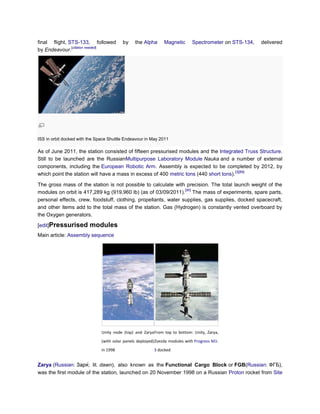 final flight, STS-133, followed           by    the Alpha      Magnetic       Spectrometer on STS-134,   delivered
               [citation needed]
by Endeavour.




ISS in orbit docked with the Space Shuttle Endeavour in May 2011

As of June 2011, the station consisted of fifteen pressurised modules and the Integrated Truss Structure.
Still to be launched are the RussianMultipurpose Laboratory Module Nauka and a number of external
components, including the European Robotic Arm. Assembly is expected to be completed by 2012, by
                                                                                       [3][89]
which point the station will have a mass in excess of 400 metric tons (440 short tons).

The gross mass of the station is not possible to calculate with precision. The total launch weight of the
                                                                 [90]
modules on orbit is 417,289 kg (919,960 lb) (as of 03/09/2011). The mass of experiments, spare parts,
personal effects, crew, foodstuff, clothing, propellants, water supplies, gas supplies, docked spacecraft,
and other items add to the total mass of the station. Gas (Hydrogen) is constantly vented overboard by
the Oxygen generators.

[edit]Pressurised        modules
Main article: Assembly sequence




                               Unity node (top) and Zarya From top to bottom: Unity, Zarya,
                               (with solar panels deployed) Zvezda modules with Progress M1-
                               in 1998                    3 docked


Zarya (Russian:       ; lit. dawn), also known as the Functional Cargo Block or FGB(Russian: ФГБ),
was the first module of the station, launched on 20 November 1998 on a Russian Proton rocket from Site
 