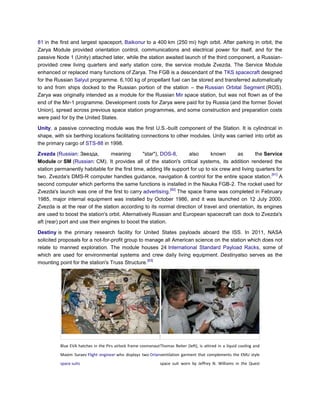 81 in the first and largest spaceport, Baikonur to a 400 km (250 mi) high orbit. After parking in orbit, the
Zarya Module provided orientation control, communications and electrical power for itself, and for the
passive Node 1 (Unity) attached later, while the station awaited launch of the third component, a Russian-
provided crew living quarters and early station core, the service module Zvezda. The Service Module
enhanced or replaced many functions of Zarya. The FGB is a descendant of the TKS spacecraft designed
for the Russian Salyut programme. 6,100 kg of propellant fuel can be stored and transferred automatically
to and from ships docked to the Russian portion of the station – the Russian Orbital Segment (ROS).
Zarya was originally intended as a module for the Russian Mir space station, but was not flown as of the
end of the Mir-1 programme. Development costs for Zarya were paid for by Russia (and the former Soviet
Union), spread across previous space station programmes, and some construction and preparation costs
were paid for by the United States.

Unity, a passive connecting module was the first U.S.-built component of the Station. It is cylindrical in
shape, with six berthing locations facilitating connections to other modules. Unity was carried into orbit as
the primary cargo of STS-88 in 1998.

Zvezda (Russian: Звезда,          meaning       "star"), DOS-8,      also      known       as       the Service
Module or SM (Russian: СМ). It provides all of the station's critical systems, its addition rendered the
station permanently habitable for the first time, adding life support for up to six crew and living quarters for
                                                                                                           [91]
two. Zvezda's DMS-R computer handles guidance, navigation & control for the entire space station. A
second computer which performs the same functions is installed in the Nauka FGB-2. The rocket used for
                                                             [92]
Zvezda's launch was one of the first to carry advertising. The space frame was completed in February
1985, major internal equipment was installed by October 1986, and it was launched on 12 July 2000.
Zvezda is at the rear of the station according to its normal direction of travel and orientation, its engines
are used to boost the station's orbit. Alternatively Russian and European spacecraft can dock to Zvezda's
aft (rear) port and use their engines to boost the station.

Destiny is the primary research facility for United States payloads aboard the ISS. In 2011, NASA
solicited proposals for a not-for-profit group to manage all American science on the station which does not
relate to manned exploration. The module houses 24 International Standard Payload Racks, some of
which are used for environmental systems and crew daily living equipment. Destinyalso serves as the
                                                   [93]
mounting point for the station's Truss Structure.




          Blue EVA hatches in the Pirs airlock frame cosmonaut Thomas Reiter (left), is attired in a liquid cooling and
          Maxim Suraev Flight engineer who displays two Orlanventilation garment that complements the EMU style
          space suits                                           space suit worn by Jeffrey N. Williams in the Quest
 