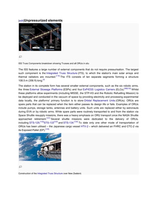 [edit]Unpressurized           elements




ISS Truss Components breakdown showing Trusses and all ORUs in situ

The ISS features a large number of external components that do not require pressurisation. The largest
such component is the Integrated Truss Structure (ITS), to which the station's main solar arrays and
                               [119]
thermal radiators are mounted.       The ITS consists of ten separate segments forming a structure
                      [3]
108.5 m (356 ft) long.

The station in its complete form has several smaller external components, such as the six robotic arms,
                                                                                                [89][120]
the three External Stowage Platforms (ESPs) and four ExPrESS Logistics Carriers (ELCs).                   Whilst
these platforms allow experiments (including MISSE, the STP-H3 and the Robotic Refuelling Mission) to
be deployed and conducted in the vacuum of space by providing electricity and processing experimental
data locally, the platforms' primary function is to store Orbital Replacement Units (ORUs). ORUs are
spare parts that can be replaced when the item either passes its design life or fails. Examples of ORUs
include pumps, storage tanks, antennas and battery units. Such units are replaced either by astronauts
during EVA or by robotic arms. While spare parts were routinely transported to and from the station via
Space Shuttle resupply missions, there was a heavy emphasis on ORU transport once the NASA Shuttle
                            [121]
approached retirement.            Several shuttle missions were dedicated to the delivery of ORUs,
                    [122]           [123]             [124]
including STS-129, STS-133                and STS-134.      To date only one other mode of transportation of
ORUs has been utilised – the Japanese cargo vessel HTV-2 – which delivered an FHRC and CTC-2 via
                          [125]
its Exposed Pallet (EP).




Construction of the Integrated Truss Structure over New Zealand.
 
