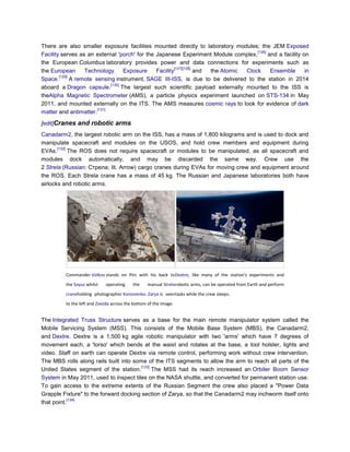 There are also smaller exposure facilities mounted directly to laboratory modules; the JEM Exposed
                                                                                        [126]
Facility serves as an external 'porch' for the Japanese Experiment Module complex,            and a facility on
the European Columbus laboratory provides power and data connections for experiments such as
                                                          [127][128]
the European       Technology        Exposure    Facility            and the Atomic Clock      Ensemble       in
        [129]
Space.        A remote sensing instrument, SAGE III-ISS, is due to be delivered to the station in 2014
                              [130]
aboard a Dragon capsule.            The largest such scientific payload externally mounted to the ISS is
theAlpha Magnetic Spectrometer (AMS), a particle physics experiment launched on STS-134 in May
2011, and mounted externally on the ITS. The AMS measures cosmic rays to look for evidence of dark
                        [131]
matter and antimatter.

[edit]Cranes and robotic arms
Canadarm2, the largest robotic arm on the ISS, has a mass of 1,800 kilograms and is used to dock and
manipulate spacecraft and modules on the USOS, and hold crew members and equipment during
       [132]
EVAs.        The ROS does not require spacecraft or modules to be manipulated, as all spacecraft and
modules dock automatically, and may be discarded the same way. Crew use the
2 Strela (Russian: Стрела; lit. Arrow) cargo cranes during EVAs for moving crew and equipment around
the ROS. Each Strela crane has a mass of 45 kg. The Russian and Japanese laboratories both have
airlocks and robotic arms.




          Commander Volkov stands on Pirs with his back to Dextre, like many of the station's experiments and
          the Soyuz whilst    operating    the     manual Strela robotic arms, can be operated from Earth and perform
          craneholding photographer Kononenko. Zarya is seen tasks while the crew sleeps.
          to the left and Zvezda across the bottom of the image.


The Integrated Truss Structure serves as a base for the main remote manipulator system called the
Mobile Servicing System (MSS). This consists of the Mobile Base System (MBS), the Canadarm2,
and Dextre. Dextre is a 1,500 kg agile robotic manipulator with two 'arms' which have 7 degrees of
movement each, a 'torso' which bends at the waist and rotates at the base, a tool holster, lights and
video. Staff on earth can operate Dextre via remote control, performing work without crew intervention.
The MBS rolls along rails built into some of the ITS segments to allow the arm to reach all parts of the
                                       [133]
United States segment of the station.        The MSS had its reach increased an Orbiter Boom Sensor
System in May 2011, used to inspect tiles on the NASA shuttle, and converted for permanent station use.
To gain access to the extreme extents of the Russian Segment the crew also placed a "Power Data
Grapple Fixture" to the forward docking section of Zarya, so that the Canadarm2 may inchworm itself onto
           [134]
that point.
 