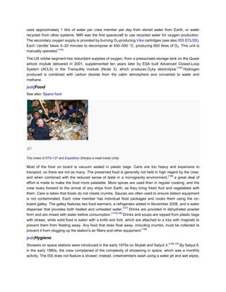uses approximately 1 litre of water per crew member per day from stored water from Earth, or water
recycled from other systems. MIR was the first spacecraft to use recycled water for oxygen production.
The secondary oxygen supply is provided by burning O2-producing Vika cartridges (see also ISS ECLSS).
Each 'candle' takes 5–20 minutes to decompose at 450–500 °C, producing 600 litres of O2. This unit is
                   [144]
manually operated.

The US orbital segment has redundant supplies of oxygen, from a pressurised storage tank on the Quest
airlock module delivered in 2001, supplemented ten years later by ESA built Advanced Closed-Loop
                                                                                        [145]
System (ACLS) in the Tranquility module (Node 3), which produces O2by electrolysis.           Hydrogen
produced is combined with carbon dioxide from the cabin atmosphere and converted to water and
methane.

[edit]Food
See also: Space food




The crews of STS-127 and Expedition 20enjoy a meal inside Unity.

Most of the food on board is vacuum sealed in plastic bags. Cans are too heavy and expensive to
transport, so there are not as many. The preserved food is generally not held in high regard by the crew,
                                                                                                [146]
and when combined with the reduced sense of taste in a microgravity environment,                      a great deal of
effort is made to make the food more palatable. More spices are used than in regular cooking, and the
crew looks forward to the arrival of any ships from Earth, as they bring fresh fruit and vegetables with
them. Care is taken that foods do not create crumbs. Sauces are often used to ensure station equipment
is not contaminated. Each crew member has individual food packages and cooks them using the on-
board galley. The galley features two food warmers, a refrigerator added in November 2008, and a water
                                                                   [147]
dispenser that provides both heated and unheated water.                  Drinks are provided in dehydrated powder
                                                        [147][148]
form and are mixed with water before consumption.                  Drinks and soups are sipped from plastic bags
with straws, while solid food is eaten with a knife and fork, which are attached to a tray with magnets to
prevent them from floating away. Any food that does float away, including crumbs, must be collected to
                                                                                [148]
prevent it from clogging up the station's air filters and other equipment.

[edit]Hygiene
                                                                                                [149]:139
Showers on space stations were introduced in the early 1970s on Skylab and Salyut 3.       By Salyut 6,
in the early 1980s, the crew complained of the complexity of showering in space, which was a monthly
activity. The ISS does not feature a shower; instead, crewmembers wash using a water jet and wet wipes,
 