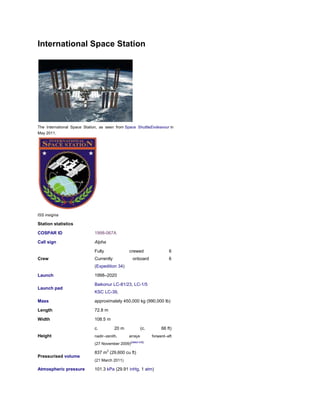 International Space Station




The International Space Station, as seen from Space ShuttleEndeavour in
May 2011.




ISS insignia

Station statistics

COSPAR ID                    1998-067A

Call sign                    Alpha

                             Fully                crewed                  6
Crew                         Currently              onboard               6
                             (Expedition 34)

Launch                       1998–2020

                             Baikonur LC-81/23, LC-1/5
Launch pad
                             KSC LC-39,

Mass                         approximately 450,000 kg (990,000 lb)

Length                       72.8 m

Width                        108.5 m

                             c.          20 m              (c.        66 ft)
Height                       nadir–zenith,        arrays         forward–aft
                             (27 November 2009)[dated info]

                             837 m3 (29,600 cu ft)
Pressurised volume
                             (21 March 2011)

Atmospheric pressure         101.3 kPa (29.91 inHg, 1 atm)
 