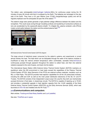 The station uses rechargeable nickel-hydrogen batteries (NiH2) for continuous power during the 35
minutes of every 90 minute orbit that it is eclipsed by the Earth. The batteries are recharged on the day
side of the Earth. They have a 6.5 year lifetime (over 37,000 charge/discharge cycles) and will be
                                                                     [155]
regularly replaced over the anticipated 20-year life of the station.

The station's large solar panels generate a high potential voltage difference between the station and the
ionosphere. This could cause arcing through insulating surfaces and sputtering of conductive surfaces as
ions are accelerated by the spacecraft plasma sheath. To mitigate this, plasma contactor units (PCU)s
                                                                        [156]
create current paths between the station and the ambient plasma field.




ISS External Active Thermal Control System (EATCS) diagram

The large amount of electrical power consumed by the station's systems and experiments is turned
almost entirely into heat. The heat which can be dissipated through the walls of the stations modules is
insufficient to keep the internal ambient temperature within comfortable, workable limits.Ammonia is
continuously pumped through pipework throughout the station to collect heat, and then into external
radiators exposed to the cold of space, and back into the station.

The International Space Station (ISS) External Active Thermal Control System (EATCS) maintains an
equilibrium when the ISS environment or heat loads exceed the capabilities of the Passive Thermal
Control System (PTCS). Note Elements of the PTCS are external surface materials, insulation such as
MLI, or Heat Pipes. The EATCS provides heat rejection capabilities for all the US pressurised modules,
including the JEM and COF as well as the main power distribution electronics of the S0, S1 and P1
Trusses. The EATCS consists of two independent Loops (Loop A & Loop B), they both use mechanically
pumped Ammonia in fluid state, in closed-loop circuits. The EATCS is capable of rejecting up to 70 kW,
and provides a substantial upgrade in heat rejection capacity from the 14 kW capability of the Early
External Active Thermal Control System (EEATCS) via the Early Ammonia Servicer (EAS), which was
                                                     [157]
launched on STS-105 and installed onto the P6 Truss.

[edit]Communications            and computers
Main articles: Tracking and Data Relay Satellite and Luch (satellite)

See also: ThinkPad use in space
 